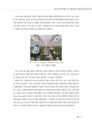 제1장. 산업 리모델링의 기반, 사물인터넷(IoT)
23
스마트 팜은 사물인터넷 기술을 이용하여 농작물 재배와 관련한 환경 요소인 온도, 습도, 일조
량 같은 물리적인 정보를 센서 등을 통해 측정 및 분석하여 농작물 재배에 어떠한 영향을 미치는
지를 파악하고 이를 기반으로 농작물이 최적의 환경에서 자랄 수 있도록 원격 환경제어를 가능하
도록 한다. 나아가 스마트 팜은 노지 농업, 시설원예, 축산 등 농업 분야에서 생산, 유통, 소비의
전 과정에 ICT기술을 적용한 농업 형태까지를 포함한다.
자료 : 스마트 팜 기술동향 및 전망(ETRI, 2015년 10월)
[그림 Ⅰ-14] 스마트 팜 개념도
국내 스마트 팜 사례로 SKT는 세종시에 '지능형 비닐하우스 관리시스템'을 구축하여 스마트폰
을 통해 원격으로 재배시설의 개폐 및 제어기능, CCTV 카메라의 모니터링 기능, 온도와 습도
등 다양한 센싱 정보 모니터링 기능을 제공하는 시스템을 구축하였다.
해외의 경우, 네덜란드의 Priva는 온실에서 작물이 필요로 하는 온도, 습도, 조명, 영양 요소
를 자동으로 관리할 수 있는 온실 환경 및 양액 자동제어시스템을 사물인터넷 기술을 활용하여
사업화하였다. 또한 온실의 환경제어 기술을 기반으로 빌딩의 내부 환경과 에너지 소비량을 관리
할 수 있는 시스템을 개발하여 현재 네덜란드의 공공건물의 약 30%에 적용하고 있다. 또한 IBM
은 1~2km의 좁은 지역들을 위한 정확한 지역 일기예보를 제공하는 기상 예측 플랫폼 딥썬더
(Deep Thunder)를 기반으로 작물의 재식, 재배, 추수, 운송 등 농업 전반에서 수확량 증가 및
품질개선을 지원할 수 있는 시스템을 개발하였다. 그 밖에도 미국 블루리버 테크놀러지 사의 레
터스 봇(Lettuce Bot)은 수백만 장의 식물 이미지가 저장된 데이터베이스에서 식물과 잡초를 즉
각적으로 구분하여 잡초를 제거하고 작물만을 선별하여 비료를 살포하도록 제작되었다.
 