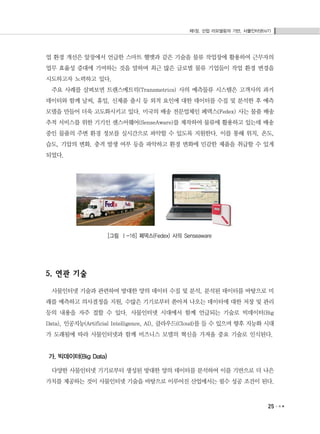 제1장. 산업 리모델링의 기반, 사물인터넷(IoT)
25
업 환경 개선은 앞장에서 언급한 스마트 헬멧과 같은 기술을 물류 작업장에 활용하여 근무자의
업무 효율성 증대에 기여하는 것을 말하며 최근 많은 글로벌 물류 기업들이 작업 환경 변경을
시도하고자 노력하고 있다.
주요 사례를 살펴보면 트랜스메트릭(Transmetrics) 사의 예측물류 시스템은 고객사의 과거
데이터와 함께 날씨, 휴일, 신제품 출시 등 외적 요인에 대한 데이터를 수집 및 분석한 후 예측
모델을 만들어 더욱 고도화시키고 있다. 미국의 배송 전문업체인 페덱스(Fedex) 사는 물품 배송
추적 서비스를 위한 기기인 센스어웨어(SenseAware)를 제작하여 물류에 활용하고 있는데 배송
중인 물품의 주변 환경 정보를 실시간으로 파악할 수 있도록 지원한다. 이를 통해 위치, 온도,
습도, 기압의 변화, 충격 발생 여부 등을 파악하고 환경 변화에 민감한 제품을 취급할 수 있게
되었다.
[그림 Ⅰ-16] 페덱스(Fedex) 사의 Senseaware
5. 연관 기술
사물인터넷 기술과 관련하여 방대한 양의 데이터 수집 및 분석, 분석된 데이터를 바탕으로 미
래를 예측하고 의사결정을 지원, 수많은 기기로부터 쏟아져 나오는 데이터에 대한 저장 및 관리
등의 내용을 자주 접할 수 있다. 사물인터넷 시대에서 함께 언급되는 기술로 빅데이터(Big
Data), 인공지능(Artificial Intelligence, AI), 클라우드(Cloud)를 들 수 있으며 향후 지능화 시대
가 도래됨에 따라 사물인터넷과 함께 비즈니스 모델의 혁신을 가져올 중요 기술로 인식된다.
가. 빅데이터(Big Data)
다양한 사물인터넷 기기로부터 생성된 방대한 양의 데이터를 분석하여 이를 기반으로 더 나은
가치를 제공하는 것이 사물인터넷 기술을 바탕으로 이루어진 산업에서는 필수 성공 조건이 된다.
 