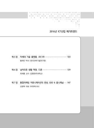 2016년 ICT산업 메가트렌드
제 5 장. 차세대 기술 플랫폼, AR/VR ······································· 103
황재인 박사 (한국과학기술연구원)
제 6 장. 날아오른 생활 혁명, 드론 ··········································· 129
최재홍 교수 (강릉원주대학교)
제 7 장. 통합마케팅 커뮤니케이션의 완성, O2O & 옴니채널 ···· 147
김형택 대표 (마켓케스트)
 
