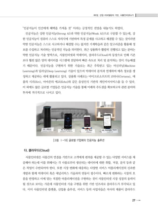 제1장. 산업 리모델링의 기반, 사물인터넷(IoT)
27
"인공지능이 인간에게 혜택을 가져올 것" 이라는 긍정적인 전망을 내놓기도 하였다.
인공지능은 강한 인공지능(Strong AI)과 약한 인공지능(Weak AI)으로 구분할 수 있는데, 강
한 인공지능이 컴퓨터 스스로 자의식에 기반하여 특정 문제를 사고하고 해결할 수 있는 것이라면
약한 인공지능은 스스로 사고하거나 해결할 수는 없지만 기계학습과 같은 알고리즘을 활용해 정
보를 수집하고 처리하는 인공적인 지능을 의미한다. 최근 상용화가 활발히 진행되고 있는 분야는
약한 인공지능 기술 영역으로, 사물인터넷과 빅데이터, 클라우드(Cloud)의 등장으로 인해 기존
보다 훨씬 많은 양의 데이터를 시스템에 전달하여 빠른 속도로 처리 및 분석하는 것이 가능해졌
기 때문이다. 인공지능을 구현하기 위한 기술로는 최근 주목받고 있는 머신러닝(Machine
Learning)과 딥러닝(Deep Learning) 기술이 있으며 빅데이터 분석과 연계하여 예측 정보를 생
성하고 제공하는 데에 활용되고 있다. 상용화 사례로는 마이크로소프트의 코타나(Cortana), 애
플의 시리(Siri), 아마존의 에코(Echo)와 같은 음성인식 기반의 개인비서서비스를 들 수 있다.
이 외에도 많은 글로벌 기업들은 인공지능 기술을 통해 미래의 주도권을 확보하고자 관련 분야의
투자에 적극적으로 나서고 있다.
[그림 Ⅰ-18] 글로벌 IT업체의 인공지능 솔루션
다. 클라우드(Cloud)
사물인터넷은 사물간의 연결을 기반으로 고객에게 편의를 제공할 수 있는 다양한 서비스를 제
공해야 하는데 이를 위해서는 각 사물로부터 생산되는 데이터에 대한 취합, 저장, 분석 등과 같
은 작업이 수반되어야 한다. 또한 시장 변화에 대응하는 다양한 서비스 어플리케이션의 신속한
개발과 함께 빅데이터 혹은 애널리틱스 기술과의 연동이 필수이다. 빠르게 변화하는 시장의 흐
름을 반영하고 이에 맞는 적절한 어플리케이션을 구현하는 것이 사물인터넷 시장 성장의 동력이
될 것으로 보이는 가운데 사물인터넷 기술 구현을 위한 기반 인프라로 클라우드가 부각되고 있
다. 이미 사물인터넷 플랫폼, 산업용 솔루션, 서비스 등의 사업자들은 자사의 제품이 클라우드
 