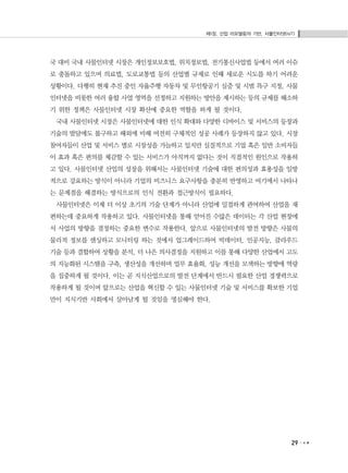 제1장. 산업 리모델링의 기반, 사물인터넷(IoT)
29
국 대비 국내 사물인터넷 시장은 개인정보보호법, 위치정보법, 전기통신사업법 등에서 여러 이슈
로 충돌하고 있으며 의료법, 도로교통법 등의 산업별 규제로 인해 새로운 시도를 하기 어려운
상황이다. 다행히 현재 추진 중인 자율주행 자동차 및 무인항공기 실증 및 시범 특구 지정, 사물
인터넷을 비롯한 여러 융합 사업 영역을 선정하고 지원하는 방안을 제시하는 등의 규제를 해소하
기 위한 정책은 사물인터넷 시장 확산에 중요한 역할을 하게 될 것이다.
국내 사물인터넷 시장은 사물인터넷에 대한 인식 확대와 다양한 디바이스 및 서비스의 등장과
기술의 발달에도 불구하고 해외에 비해 여전히 구체적인 성공 사례가 등장하지 않고 있다. 시장
참여자들이 산업 및 서비스 별로 시장성을 가늠하고 있지만 실질적으로 기업 혹은 일반 소비자들
이 효과 혹은 편의를 체감할 수 있는 서비스가 아직까지 없다는 것이 직접적인 원인으로 작용하
고 있다. 사물인터넷 산업의 성장을 위해서는 사물인터넷 기술에 대한 편의성과 효용성을 일방
적으로 강요하는 방식이 아니라 기업의 비즈니스 요구사항을 충분히 반영하고 여기에서 나타나
는 문제점을 해결하는 방식으로의 인식 전환과 접근방식이 필요하다.
사물인터넷은 이제 더 이상 초기의 기술 단계가 아니라 산업에 밀접하게 관여하여 산업을 재
편하는데 중요하게 작용하고 있다. 사물인터넷을 통해 얻어진 수많은 데이터는 각 산업 현장에
서 사업의 방향을 결정하는 중요한 변수로 작용한다. 앞으로 사물인터넷의 발전 방향은 사물의
물리적 정보를 센싱하고 모니터링 하는 것에서 업그레이드하여 빅데이터, 인공지능, 클라우드
기술 등과 결합하여 상황을 분석, 더 나은 의사결정을 지원하고 이를 통해 다양한 산업에서 고도
의 지능화된 시스템을 구축, 생산성을 개선하며 업무 효율화, 성능 개선을 모색하는 방향에 역량
을 집중하게 될 것이다. 이는 곧 지식산업으로의 발전 단계에서 반드시 필요한 산업 경쟁력으로
작용하게 될 것이며 앞으로는 산업을 혁신할 수 있는 사물인터넷 기술 및 서비스를 확보한 기업
만이 지식기반 사회에서 살아남게 될 것임을 명심해야 한다.
 