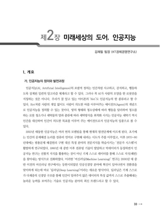 33
제2장 미래세상의 도어, 인공지능
김재필 팀장 (KT경제경영연구소)
1. 개요
가. 인공지능의 정의와 발전과정
인공지능(AI, Artificial Intelligence)의 포괄적 정의는 인간처럼 사고하고, 감지하고, 행동하
도록 설계된 일련의 알고리즘 체계라고 할 수 있다. 그러나 꼭 AI가 사람의 모양을 한 로봇만을
지칭하는 것은 아니다. 우리가 잘 알고 있는 아이폰의 ‘Siri’도 인공지능의 한 종류라고 할 수
있다. Siri처럼 사람의 개입 없이도 사람이 의도한 바를 이루어주는 에이전트(Agent)의 개념으
로 인공지능을 정의할 수 있는 것이다. 방의 형태와 청소상태에 따라 행동을 달리하며 청소를
하는 로봇 청소기나 세탁물의 양과 종류에 따라 세탁방식을 최적화 시키는 인공지능 세탁기 역시
인간을 대신하여 인간이 의도한 목표를 이루어 주는 에이전트로서 인공지능의 일종으로 볼 수
있다.
1950년 태동한 인공지능은 여러 번의 모멘텀을 통해 현재의 발전단계에 이르게 된다. 초기에
는 인간의 문제해결 논리를 컴퓨터 언어로 구현해 내려는 시도가 주를 이루었고, 이후 1970~80
년대에는 범용문제 해결원리 구현 대신 특정 분야의 전문지식을 학습시키는 ‘전문가 시스템’이
활발하게 연구되었다. 1990년 대 중반 이후 컴퓨팅 기술이 발달하고 빅데이터가 등장하면서 인
공지능 연구는 선험적 지식을 활용하는 것이 아닌 기계 스스로 데이터를 통해 스스로 지식(패턴)
을 찾아내는 방식으로 진화하였다. 이러한 ‘머신러닝(Machine Learning)’ 연구는 2000년 대 중
반 이전의 머신러닝 연구에서는 등한시되었던 인공신경망 분야에 혁신이 일어나면서 전환점을
맞이하게 되는데 바로 ‘딥러닝(Deep Learning)’이라는 새로운 방식이다. 딥러닝은 기계 스스로
가 다계층의 신경망 구조를 통해 인간이 알려주지 않은 데이터의 특징 값까지 스스로 추출해내는
놀라운 능력을 보여주는 기술로 인공지능 분야의 최신 트렌드라고 할 수 있다.
 