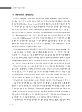 2016년 ICT산업 메가트렌드
36
다. 뉴럴 네트워크 기반의 딥러닝
딥러닝은 지도학습에 기반한 인공신경망(artificial neural network)의 진화된 기술이다. 인
공신경망 기술은 인간의 뉴런과 시냅스 원리를 모방한 것인데 딥러닝에서 사용되는 인공신경망
을 딥뉴럴 네트워크(Deep Neural Network)라고 한다. 수많은 노드로 연결되어 있고 다층 구조
로 이루어져 있어 심층적인 학습이 가능하기 때문이다. 이미지 인식 분야에서 많이 쓰이고 있는
네트워크인 Convolutional Neural Network(CNN)를 통해 딥러닝의 개념을 조금 더 살펴 볼 수
있다. CNN은 원본 이미지 데이터 값에 가중치 부여를 다양화하여 수많은 특성맵(feature map)
으로 맵핑(Convolution)시킨다. 이러한 특성맵을 통해 원본 이미지의 특징들을 파악한 후
Pooling 또는 샘플링(sampling)이라고 불리는 과정을 통해 차원을 줄인다. 이러한 과정을 다계층
을 통해 계속 반복해가면서 인공지능은 이미지의 정확한 특성값이나 메타변수를 갖게 된다. 이를
통해 특성이 비슷한 이미지를 보면 인공지능 스스로 분류해낼 수 있게 되어 인간이 그 분류에
대한 특징값과 변수를 정의해주지 않아도 된다.
딥러닝(Deep Learning)의 핵심이라 할 수 있는 인공신경망(Artificial Neural Network), 이른
바 뉴럴 네트워크는 사람의 뇌가 수많은 신경세포들에 의해 움직인다는 점에 착안하여 만들어졌는
데, 많은 수의 노드들을 놓고 그들을 연결하여 이들의 연결 값들을 훈련시켜 데이터를 학습한다.
즉, 관측된 데이터는 많은 요인들이 서로 다른 가중치로 기여하여 만들어졌다고 생각할 수 있는데,
인공신경망에서는 요인들을 노드로, 가중치들을 연결선으로 표시하여 거대한 네트워크를 만든 것
이다. 딥러닝은 간략히 말해 이러한 네트워크들을 층층히 쌓은 매우 깊은 네트워크를 일컫는다.
딥러닝이 가능하게 된 이유는 크게 세 가지이다. 첫 번째는 웹에 의한 대량의 디지털 데이터를
쉽게 구할 수 있게 된 것, 두 번째는 GPU처럼 고속 연산 처리를 가능하게 하는 범용적인 하드웨
어가 등장한 것, 그리고 세 번째가 뉴럴 네트워크가 불우한 시대에서도 Hinton 교수를 비롯한
소수의 연구자들이 꾸준히 연구 성과를 쌓아 온 것이다. 결코 우연히 만들어진 것이 아니라 기술
(웹, 소프트웨어, 하드웨어)의 진보가 끊임없이 연구 노력과 결합한 결과일 것이다.
딥러닝의 등장에 의해 신경 회로망은 다시 주목되게 되었지만, ‘무엇이 "deep"한 것인가?’ 라
는 물음이 남는데 이에 대한 답은 신경 회로망의 구성에 있다. 뉴럴 네트워크는 크게 세 개의
층(입력층, 은닉층, 출력층)으로 나뉜다. 입력 데이터는 입력층을 지나 은닉층, 출력층을 통과하
고 처리되어 출력 결과가 만들어진다. 이러한 일련의 입력에서 출력으로의 흐름에 의한 인식이
가능하다. 딥러닝은 특히 은닉층이 2층 이상인 네트워크를 위한 학습 방법이다. 이들 층에서 학
습할 파라미터 수가 크게 늘어나면서 학습의 난이도도 오른다. 예를 들면, 2014년 ImageNet 화
상 대회에서 우승한 구글의 네트워크는 20층 이상의 은닉층이 큰 네트워크이다.
뉴럴 네트워크는 각각의 학습 용도에 따라서 종류가 다른 모델이 존재한다. 일반적으로 화상･
 