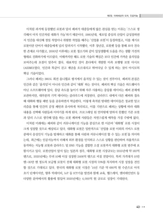 제2장. 미래세상의 도어, 인공지능
43
이처럼 과거에 등장했던 로봇과 달리 페퍼가 대중들에게 많은 관심을 받는 이유는 ‘스스로 생
각해서 마치 인간처럼 대화가 가능’하기 때문이다. 1980년대, 제조업 중심의 산업이 급성장하면
서 인간을 대신해 정밀 작업이나 위험한 작업을 해주는 ‘산업용 로봇’이 등장하였고, 이를 계기로
로봇이란 단어가 대중들에게 널리 알려지기 시작했다. 이후 장난감, 로봇펫 등을 통해 보다 친숙
한 존재로 다가왔고, 2000년 이후에는 로봇 청소기와 같이 일상생활에 도움을 주는 생활 가전의
형태로 진화하기에 이르렀다. 이때까지만 해도 로봇 기술의 핵심은 보다 인간에 가까운 움직임을
보여주는데 초점이 맞추어 졌다. 대표적인 것이 혼다에서 개발한 이족 보행형 로봇 아시모
(ASIMO)였다. 인간과 똑같이 걷고 계단을 오르내리고 뛰어다닐 수 있게 하는 것이 아시모의
핵심 기술이었다.
그러나 페퍼는 360도 회전 옴니휠로 평지에서 움직일 수 있는 것이 전부이다. 페퍼의 본질은
인간과 같은 ‘움직임’이 아니라 인간과 같이 ‘대화’ 하는 것이다. 페퍼의 핵심 기술은 하드웨어가
아닌 소프트웨어에 있다. 응답 속도를 높이기 위해 자주 사용하는 응답용 데이터는 페퍼 본체에
보관하지만, 대부분의 기억 데이터는 클라우드에 저장된다. 클라우드 내에서 다른 페퍼와 접속
해 대화와 행동 패턴 등을 공유하면서 학습한다. 이렇게 축적된 방대한 데이터들은 정교한 알고
리즘을 통해 인간의 감정 패턴과 유사하게 처리되고, 이를 기반으로 페퍼는 상황에 따라 대화
내용을 선택해 사람들과 이야기를 하게 된다. 프로그래밍 된 언어밖에 말하지 못했던 기존 로봇
과 달리 스스로 생각해 말을 하는 로봇 페퍼에 사람들은 자연스럽게 애착을 가질 수밖에 없다.
이처럼 미래에는 페퍼와 같이 커뮤니케이션 기능을 중심으로 한 이른바 ‘대화형’ 로봇 시장이
크게 성장할 것으로 예상되고 있다. 대화형 로봇은 일반적으로 ‘산업용 로봇 이외의 서비스 로봇
중에서 음성인식 기능을 탑재하고 대화를 통해 사람과 커뮤니케이션 할 수 있는 로봇’을 의미하
는데, 최근에는 인공지능까지 더해져 외부 환경을 인식하고 스스로 상황을 판단하여 자율적으로
동작하는 지능형 로봇과 클라우드 및 SNS 기능을 결합한 소셜 로봇까지 대화형 로봇 범주에 포
함시키고 있다. 로봇산업이 앞서 있는 일본의 경우, 대화형 로봇 시장규모는 2015년에 약 182억
엔으로, 2020년에는 무려 10배 이상 성장한 2406억 엔으로 커질 전망이다. 특히 가격대가 10만
엔~30만 엔 정도의 보급형 로봇이 전체 대화형 로봇 시장의 70%를 차지하며 시장 성장을 견인
할 것으로 기대되고 있다. 한국의 대화형 로봇 시장은 ‘14년 기준 약 680억 원 수준으로 아직
초기 단계이지만, 향후 빅데이터, IoT 등 ICT기술 발전과 함께 교육, 헬스케어, 엔터테인먼트 등
다양한 분야에서의 활용에 힘입어 2020년에는 4,000억 원 규모로 성장이 기대된다.
 