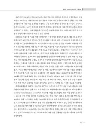 제2장. 미래세상의 도어, 인공지능
47
최근 미국 도로교통안전국(NHTSA)는 구글 컴퓨터를 무인차의 운전자로 인정하겠다고 발표
하였다. NHTSA는 "자율주행차의 경우 전통적 의미로서의 '운전자'가 필요치 않다는 구글 측에
동의한다" 며 "사람 대신 운전대를 조종하는 구글 소프트웨어도 운전자로 볼 수 있다. 무인차도
운전이 가능하다. 누군가 운전대를 잡아야만 운전하는 것이 아니다. 자율주행차의 조종도 운전에
해당한다" 고 밝혔다. 미래 사회에서 인공지능은 자동차 운전에 있어 사람을 대신할 수 있고 자
동차 산업의 패러다임까지 바꿀 수 있는 것이다.
NHTSA는 자율주행 기술을 레벨 0부터 4까지 다섯 단계로 정의하고 있는데, 레벨 0은 운전자가
주행에 관한 모든 기능을 작동하는 ‘완전 비자동화’ 단계이다. 레벨 1은 2000년대 전자장치를 도입
한 이후 ESC(전자자세제어장치), ACC(어댑티브크루즈컨트롤) 등 일부 기능에서 자율주행 기술
의 도움을 받는 단계다. 레벨 2는 두 가지 이상 자율주행 기술이 복합적으로 작동하는 상태이다.
제한적 조건에서 운전자 개입 없이 차량 스스로 작동이 가능하다. 레벨 3부터는 인공지능에 따른
본격적 자율주행에 가까운 수준으로, 특정 도로나 주행환경에서 차량의 모든 기능을 자동적으로
제어하는 상태이다. 필요에 따라 돌발 상황에서만 운전자가 주행에 관여할 수 있다. 레벨 4는 ‘인공
지능 기반 완전자율주행’ 단계로, 운전자가 목적지만 입력하면 출발부터 도착까지 자동차 스스로
주행하는 단계이다. 자율주행 기술을 개발하는 업체 대부분은 레벨 3 이상의 기술 수준을 갖췄다.
메르세데스-벤츠, 현대･기아자동차, 테슬라, 볼보 등 일부 업체는 레벨 2 기술을 시판 모델에 적용
했고, 구글은 레벨 4에 해당하는 ‘무인차’를 개발, 지금까지 300만㎞ 이상 시험 주행을 진행했다.
완전 자율주행 기술을 가장 먼저 상용화하는 곳은 볼보다. 볼보는 2017년까지 자율주행 자동차
100대를 일반도로에 달리게 하는 것을 목표로 ‘드라이브 미(Drive Me)’ 프로젝트를 진행 중이다.
볼보 자율주행 기술은 360도를 모니터링 하는 8개 레이더와 카메라, 초음파 센서 12개, 교통당국
에서 최신 지도와 교통상황 정보를 송수신하는 클라우드 시스템, 3D 디지털 지도를 이용한다.
레벨 3의 테슬라 모터스는 고속 도로 핸즈프리 크루즈와 차선 변경 자동 기능을 제공하며 자율
주행에 박차를 가하고 있다. 포드 역시 레벨 3으로 자동차 메이커로서는 처음으로 미시간 대학의
Mobility Transformation Center에서 자동주행 시험을 실시하였다. 일본 기업 중에서는 토요타
나 혼다가 아닌 직원수 50여명 정도의 ZAP라는 벤처 기업이 레벨 3 수준의 자율주행 기술을
보유하고 있다. 소프트웨어 회사인 DeNA와의 합작으로 로봇 택시 주식회사를 설립해 화제가 되
었고, 2016년에 공공 도로에서의 완전 자동 운전(레벨 4)을 목적으로 실증 실험을 할 계획이다.
닛산, 토요타는 아직 레벨 2 수준으로 닛산은 2016년 말까지 붐비는 고속도로에서 안전 운전을
하는 오토드라이브, 2018년에는 고속 도로 차선 변경을 행하는 자동 운전 기술 개발을 목표로
하고 있으며 토요타는 2020년 고속도로에서의 자동 운전 상용화를 선언하며 미국에 연구소를
설립하였다.
 