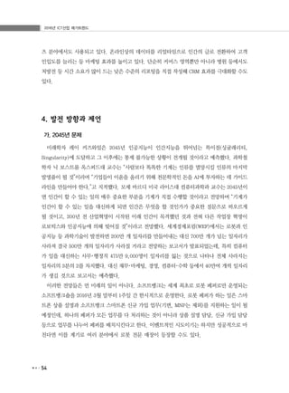 2016년 ICT산업 메가트렌드
54
츠 분야에서도 사용되고 있다. 온라인상의 데이터를 리얼타임으로 인간의 글로 전환하여 고객
인입도를 늘리는 등 마케팅 효과를 높이고 있다. 단순히 커머스 영역뿐만 아니라 병원 등에서도
처방전 등 시간 소요가 많이 드는 낮은 수준의 리포팅을 직접 작성해 CRM 효과를 극대화할 수도
있다.
4. 발전 방향과 제언
가. 2045년 문제
미래학자 레이 커즈와일은 2045년 인공지능이 인간지능을 뛰어넘는 특이점(싱귤래리티,
Singularity)에 도달하고 그 이후에는 통제 불가능한 상황이 전개될 것이라고 예측했다. 과학철
학자 닉 보스트롬 옥스퍼드대 교수는 “사람보다 똑똑한 기계는 인류를 멸망시킬 인류의 마지막
발명품이 될 것”이라며 “기업들이 이윤을 올리기 위해 천문학적인 돈을 AI에 투자하는 데 가이드
라인을 만들어야 한다.”고 지적했다. 모셰 바르디 미국 라이스대 컴퓨터과학과 교수는 2045년이
면 인간이 할 수 있는 일의 매우 중요한 부분을 기계가 직접 수행할 것이라고 전망하며 “기계가
인간이 할 수 있는 일을 대신하게 되면 인간은 무엇을 할 것인가가 중요한 질문으로 떠오르게
될 것이고, 200년 전 산업혁명이 시작된 이래 인간이 목격했던 것과 전혀 다른 작업장 혁명이
로보틱스와 인공지능에 의해 빚어질 것”이라고 전망했다. 세계경제포럼(WEF)에서는 로봇과 인
공지능 등 과학기술이 발전하면 200만 개 일자리를 만들어내는 대신 700만 개가 넘는 일자리가
사라져 결국 500만 개의 일자리가 사라질 거라고 전망하는 보고서가 발표되었는데, 특히 컴퓨터
가 일을 대신하는 사무･행정직 475만 9,000명이 일자리를 잃는 것으로 나타나 전체 사라지는
일자리의 3분의 2를 차지했다. 대신 재무･마케팅, 경영, 컴퓨터･수학 등에서 40만여 개씩 일자리
가 생길 것으로 보고서는 예측했다.
이러한 전망들은 먼 미래의 일이 아니다. 소프트뱅크는 세계 최초로 로봇 페퍼로만 운영되는
소프트뱅크숍을 2016년 3월 말부터 1주일 간 한시적으로 운영한다. 로봇 페퍼가 하는 일은 스마
트폰 상품 설명과 소프트뱅크 스마트폰 신규 가입 업무(기변, MNP는 제외)를 지원하는 일이 될
예정인데, 하나의 페퍼가 모든 업무를 다 처리하는 것이 아니라 상품 설명 담당, 신규 가입 담당
등으로 업무를 나누어 페퍼를 배치시킨다고 한다. 이벤트적인 시도이기는 하지만 성공적으로 마
친다면 이를 계기로 여러 분야에서 로봇 전문 매장이 등장할 수도 있다.
 