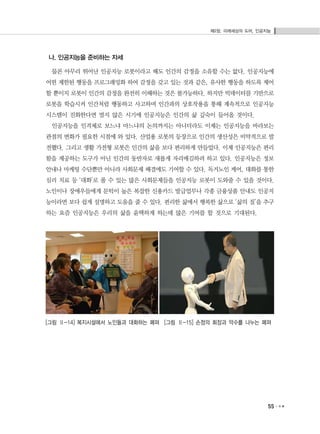 제2장. 미래세상의 도어, 인공지능
55
나. 인공지능을 준비하는 자세
물론 아무리 뛰어난 인공지능 로봇이라고 해도 인간의 감정을 소유할 수는 없다. 인공지능에
어떤 제한된 행동을 프로그래밍화 하여 감정을 갖고 있는 것과 같은, 유사한 행동을 하도록 제어
할 뿐이지 로봇이 인간의 감정을 완전히 이해하는 것은 불가능하다. 하지만 빅데이터를 기반으로
로봇을 학습시켜 인간처럼 행동하고 사고하며 인간과의 상호작용을 통해 계속적으로 인공지능
시스템이 진화한다면 멀지 않은 시기에 인공지능은 인간의 삶 깊숙이 들어올 것이다.
인공지능을 인격체로 보느냐 마느냐의 논의까지는 아니더라도 이제는 인공지능을 바라보는
관점의 변화가 필요한 시점에 와 있다. 산업용 로봇의 등장으로 인간의 생산성은 비약적으로 발
전했다. 그리고 생활 가전형 로봇은 인간의 삶을 보다 편리하게 만들었다. 이제 인공지능은 편리
함을 제공하는 도구가 아닌 인간의 동반자로 새롭게 자리매김하려 하고 있다. 인공지능은 정보
안내나 마케팅 수단뿐만 아니라 사회문제 해결에도 기여할 수 있다. 독거노인 케어, 대화를 통한
심리 치료 등 ‘대화’로 풀 수 있는 많은 사회문제들을 인공지능 로봇이 도와줄 수 있을 것이다.
노인이나 장애우들에게 문턱이 높은 복잡한 신용카드 발급업무나 각종 금융상품 안내도 인공지
능이라면 보다 쉽게 설명하고 도움을 줄 수 있다. 편리한 삶에서 행복한 삶으로 ‘삶의 질’을 추구
하는 요즘 인공지능은 우리의 삶을 윤택하게 하는데 많은 기여를 할 것으로 기대된다.
[그림 Ⅱ-14] 복지시설에서 노인들과 대화하는 페퍼 [그림 Ⅱ-15] 손정의 회장과 악수를 나누는 페퍼
 