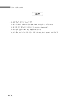 2016년 ICT산업 메가트렌드
56
참고문헌
[1] 인공지능과 딥러닝(마쓰오 유타카)
[2] AI로 진화하는 대화형 로봇의 미래(김재필, 이슈크런치, 2015년 12월)
[3] 쉽게 풀어쓴 딥러닝의 거의 모든 것(t-robotics.blogspot.kr)
[4] 박충식의 인공지능으로 보는 세상(이코노믹 리뷰)
[5] 인공지능, IoT시대 맞아 활용분야 급물살(ATLAS Short Report, 2015년 11월)
 