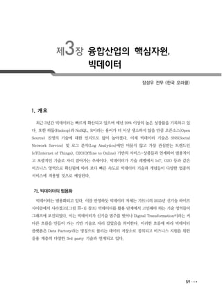 59
제3장 융합산업의 핵심자원,
빅데이터
장성우 전무 (한국 오라클)
1. 개요
최근 3년간 빅데이터는 빠르게 확산되고 있으며 매년 20% 이상의 높은 성장률을 기록하고 있
다. 또한 하둡(Hadoop)과 NoSQL, R이라는 용어가 더 이상 생소하지 않을 만큼 오픈소스(Open
Source) 진영의 기술에 대한 인지도도 많이 높아졌다. 이제 빅데이터 기술은 SNS(Social
Network Service) 및 로그 분석(Log Analytics)에만 머물지 않고 가장 관심받는 트렌드인
IoT(Internet of Things), O2O(Offline to Online) 기반의 서비스-상품들과 연계하여 범용적이
고 포괄적인 기술로 자리 잡아가는 추세이다. 빅데이터가 기술 레벨에서 IoT, O2O 등과 같은
비즈니스 영역으로 확산됨에 따라 보다 빠른 속도로 빅데이터 기술과 개념들이 다양한 업종의
서비스에 적용될 것으로 예상된다.
가. 빅데이터의 범용화
빅데이터는 범용화되고 있다. 이를 반영하듯 빅데이터 자체는 가트너의 2015년 신기술 하이프
사이클에서 사라졌고([그림 Ⅲ-1] 참조) 빅데이터를 활용 단계에서 고민해야 하는 기술 영역들이
그래프에 포진되었다. 이는 빅데이터가 신기술 범주를 벗어나 Digital Transformation이라는 커
다른 흐름을 만들어 가는 기반 기술로 자리 잡았음을 의미한다. 이러한 흐름에 따라 빅데이터
플랫폼은 Data Factory라는 명칭으로 불리는 데이터 저장소로 정의되고 비즈니스 지원을 위한
응용 계층의 다양한 3rd party 기술과 연계되고 있다.
 