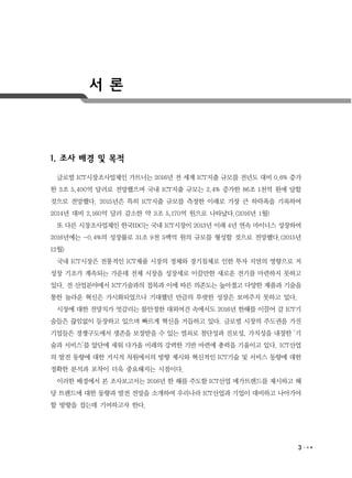 3
서 론
1. 조사 배경 및 목적
글로벌 ICT시장조사업체인 가트너는 2016년 전 세계 ICT지출 규모를 전년도 대비 0.6% 증가
한 3조 5,400억 달러로 전망했으며 국내 ICT지출 규모는 2.4% 증가한 86조 1천억 원에 달할
것으로 전망했다. 2015년은 특히 ICT지출 규모를 측정한 이래로 가장 큰 하락폭을 기록하여
2014년 대비 2,160억 달러 감소한 약 3조 5,170억 원으로 나타났다.(2016년 1월)
또 다른 시장조사업체인 한국IDC는 국내 ICT시장이 2013년 이래 4년 연속 마이너스 성장하여
2016년에는 -0.4%의 성장률로 31조 9천 5백억 원의 규모를 형성할 것으로 전망했다.(2015년
12월)
국내 ICT시장은 전통적인 ICT제품 시장의 정체와 경기침체로 인한 투자 지연의 영향으로 저
성장 기조가 계속되는 가운데 전체 시장을 성장세로 이끌만한 새로운 전기를 마련하지 못하고
있다. 전 산업분야에서 ICT기술과의 접목과 이에 따른 의존도는 높아졌고 다양한 제품과 기술을
통한 놀라운 혁신은 가시화되었으나 기대했던 만큼의 뚜렷한 성장은 보여주지 못하고 있다.
시장에 대한 전망치가 엇갈리는 불안정한 대외여건 속에서도 2016년 한해를 이끌어 갈 ICT기
술들은 끊임없이 등장하고 있으며 빠르게 혁신을 거듭하고 있다. 글로벌 시장의 주도권을 가진
기업들은 경쟁구도에서 생존을 보장받을 수 있는 열쇠로 첨단성과 진보성, 가치성을 내장한 ‘기
술과 서비스’를 앞단에 세워 다가올 미래의 강력한 기반 마련에 총력을 기울이고 있다. ICT산업
의 발전 동향에 대한 거시적 차원에서의 방향 제시와 혁신적인 ICT기술 및 서비스 동향에 대한
정확한 분석과 포착이 더욱 중요해지는 시점이다.
이러한 배경에서 본 조사보고서는 2016년 한 해를 주도할 ICT산업 메가트렌드를 제시하고 해
당 트렌드에 대한 동향과 발전 전망을 소개하여 우리나라 ICT산업과 기업이 대비하고 나아가야
할 방향을 잡는데 기여하고자 한다.
 
