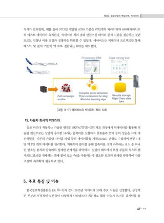 제3장. 융합산업의 핵심자원, 빅데이터
69
처리가 필요한데, 예를 들어 2013년 개발된 A350 기종은 67만개의 파라미터와 480테라바이트
의 테스트 데이터가 축적된다. 빅데이터 처리 결과 만들어진 데이터 분석 시간을 절감하는 것만
으로도 엄청난 비용 절감과 경쟁력을 확보할 수 있었다. 에어버스는 빅데이터 프로젝트를 통해
테스트 및 분석 기간이 약 30% 절감되는 ROI를 확보했다.
[그림 Ⅲ-7] 에어버스의 빅데이터 처리 사례
다. 자동차 회사의 빅데이터
일본 마쓰다 자동차는 가솔린 엔진인 SKYACTIVE-G의 제조 과정에서 빅데이터를 활용해 가
솔린 엔진으로는 상당히 우수한 14라는 압축비를 실현하고 열효율과 연비 등의 성능을 크게 개
선하였다. 기존의 가공량 사이클 타임 등의 데이터들을 개체(Serial) 단위로 수집하여 엔진 1대
당 약 1만 개의 데이터를 관리한다. 빅데이터 분석을 통해 압축비를 크게 좌우하는 요소 중 하나
인 연소실 용적과 압축비의 상세한 관계식을 파악하고, 실린더 헤드에서 특정 부분의 치스와 캠
샤프트(밸브를 개폐하는 캠에 붙어 있는 축)을 구동하는데 필요한 토크의 관계를 규명하여 가공
조건의 최적화에 활용하고 있다.
5. 주요 특징 및 이슈
한국정보화진흥원은 [표 Ⅲ-7]과 같이 2015년 빅데이터 10대 주요 이슈를 선정했다. 긍정적
인 부분과 부정적인 부분들이 다양하게 나타났으나 개인정보 활용 이슈가 뜨거운 감자임을 알
 