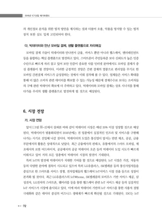 2016년 ICT산업 메가트렌드
72
의 개인정보 분석을 위한 법적 방안을 제시하는 것과 더불어 오용, 악용을 방지할 수 있는 법적
장치 또한 심도 있게 고민되어야 한다.
다. 빅데이터와 만난 모바일 결제, 생활 플랫폼으로 자리매김
모바일 결제 기술이 빅데이터와 만나면서 금융, 커머스 뿐만 아니라 헬스케어, 엔터테인먼트
등을 융합하는 핵심 플랫폼으로 발전하고 있다. 스마트폰이 주민등록증 보다 신뢰도가 높은 인증
수단으로 빠르게 자리 잡고 있어 보안 인증이 중요한 사물 인터넷 분야에서도 모바일 결제가 중
심 플랫폼이 될 전망이다. 이러한 긍정적인 전망은 간편 결제의 열풍으로 편리성을 무기로 한
모바일 간편결제 서비스가 급성장하는 것에서 미뤄 짐작해 볼 수 있다. 업체들은 서비스 확대를
통해 더 많은 소비자 관련 데이터를 확보할 수 있는 가능성 때문에 결제수수료 보다는 소비자들
의 구매 관련 빅데이터 확보에 더 주력하고 있다. 빅데이터와 모바일 결제는 상호 시너지를 통해
다가올 우리의 생활 플랫폼으로 발전하게 될 것으로 예상된다.
6. 시장 전망
가. 시장 전망
앞서 [그림 Ⅲ-2]에서 살펴본 바와 같이 빅데이터 시장은 매년 20% 이상 성장할 것으로 예상
된다. 빅데이터가 범용화되면서 2016년에는 전 업종에서 실질적인 인프라 및 서비스를 구현해
나가는 시기로 진입해 나갈 것이다. 빅데이터의 도입은 통신업이 앞서는 반면 제조, 공공, 금융
부문에서의 활용은 상대적으로 낮았다. 최근 금융에서의 핀테크, 유통에서의 스마트 오퍼링, 제
조에서의 로봇 어드바이저, 공공에서의 공공 빅데이터 오픈 등의 빅데이터 도입 시도가 빠르게
이뤄지고 있어 거의 모든 업종에서 빅데이터 시장의 발전이 기대된다.
특히 IoT의 발전에 빅데이터가 지대한 기여를 할 것으로 예상된다. IoT 시장은 가전, 자동차
등의 다양한 분야에 접목이 시도되고 있으며 특히 LG유플러스, SK텔레콤 등의 통신사업자들을
중심으로 한 스마트홈 서비스 경쟁, 전자업체들의 헬스케어 IoT서비스 시장 진출 등으로 성장이
본격화 될 것이다. 최근 LG유플러스의 IoT@home, SK텔레콤의 모비우스 기반 서비스 제공, 삼
성전자, LG전자의 스마트폰, 웨어러블 등을 통한 헬스케어 관련 IoT 서비스 제공 등의 실질적인
IoT 서비스가 시장에 출시되고 있다. 이에 따라 빅데이터 기반의 IoT 서비스를 통한 사용자 경험
극대화와 같은 데이터 중심의 비즈니스 생태계가 빠르게 확산될 것으로 기대된다. IDC는 IoT
 