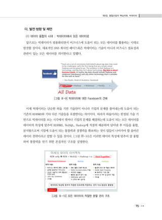 제3장. 융합산업의 핵심자원, 빅데이터
75
다. 발전 방향 및 제언
(1) 데이터 융합의 시대 : 빅데이터에서 모든 데이터로
앞으로는 빅데이터가 범용화되면서 비즈니스에 도움이 되는 모든 데이터를 활용하는 시대로
발전할 것이다. 대표적인 SNS 회사인 페이스북은 빅데이터는 기술이 아니라 비즈니스 필요성과
관련이 있는 모든 데이터를 의미한다고 말했다.
[그림 Ⅲ-9] 빅데이터에 대한 Facebook의 견해
이제 빅데이터는 단순한 하둡 기반 기술만이 아니라 기업의 문제를 풀어내는데 도움이 되는
기존의 RDBMS와 기타 다른 기술들을 포괄한다는 의미이다. 따라서 하둡이라는 한정된 기술 기
반으로 빅데이터를 보는 시각에서 벗어나 기업의 문제를 해결하는데 도움이 되는 모든 데이터를
데이터의 특성에 맞추어 RDBMS, NoSQL, Hadoop에 적절히 배분하여 담아낸 후 이들을 융합,
분석함으로써 기업에 도움이 되는 통찰력과 경쟁력을 확보하는 것이 업들이 나아가야 할 올바른
데이터 전략이라고 말할 수 있을 것이다. [그림 Ⅲ-10]은 이러한 데이터 특성에 맞추어 잘 융합
하여 통찰력을 얻기 위한 본질적인 구조를 설명한다.
[그림 Ⅲ-10] 모든 데이터의 적절한 분할 관리 구조
 