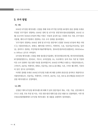 2016년 ICT산업 메가트렌드
4
2. 조사 방법
가. 1차
2016년 ICT산업 메가트렌드 선정을 위해 국내 ICT기업 임직원 300명의 응답 결과를 토대로
작성된 ‘ICT기업이 전망하는 2016년 경제 및 ICT시장 전망’(한국정보산업연합회, 2015년 12
월) 보고서의 ‘2016년 ICT분야 핵심 키워드’ 부분과 공신력 있는 국내외 주요 기관, ICT시장조
사업체, 벤더･ICT기업에서 전망하는 이슈 조사 결과를 참조하였다.
‘ICT기업이 전망하는 2016년 경제 및 ICT시장 전망’에서 선정한 ‘2016년 ICT분야 핵심 키워
드’는 사물인터넷(IoT), 핀테크, 웨어러블 디바이스, 빅데이터, 드론, 인공지능(머신러닝, 딥러
닝), 클라우드 컴퓨팅, 무인자동차(자율주행자동차), 정보보안/물리보안/융합보안, O2O(Online
to Offline) 순으로 나타났다.
ICT산업 메가트렌드 선정을 위해 정보통신기술센터, 한국전자통신연구원, 한국인터넷진흥원,
KT경제경영연구소, 한국IDC, 가트너, 로아컨설팅, CA, 브로케이드 등의 주요 기관 및 기업의
이슈 조사 결과와 기술 동향 자료를 참조하였으며, 2016년 ICT핵심 트렌드는 사물인터넷(IoT),
스마트카, AR/VR, 빅데이터, 핀테크, 인공지능, O2O & 옴니채널, 드론, 스마트 헬스케어, 시큐리
티 등인 것으로 분석되었다.
이러한 결과를 토대로 2016년 ICT산업 트렌드에 대한 순위와 관심도를 분석하고 최종적으로
사물인터넷(IoT), 인공지능, 빅데이터, 스마트카, AR/VR, 드론, O2O & 옴니채널을 2016년 ICT
산업 메가트렌드로 선정하였다.
나. 2차
선정된 7개의 ICT산업 메가트렌드에 대해 각 분야 전문가들이 개요, 시장, 기술, 선진사례･비
즈니스 모델, 주요 특징 및 이슈, 시장 전망･발전 방향 등을 중심 내용으로 집필하였다. 이후 한
국정보산업연합회에서 ICT산업 메가트렌드 별 내용을 보완하여 정리하였다.
 