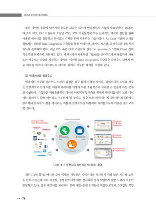 2016년 ICT산업 메가트렌드
76
또한 데이터 융합에 있어서의 중요한 요소는 데이터 인터페이스 기술의 중요성이다. 2000년
대 초의 EDI, EAI 기술부터 오늘날 CDC, ETL 기술들까지 모두 논리적인 데이터 결합을 위해
사용된 데이터를 결합하고 의미있는 가치를 위해 사용하는 기술이었다. All Data 기반의 고려를
위해서는 진화된 Data Integration 기술들을 통한 빅데이터, 레거시 시스템, 클라우드를 통합처리
하도록 준비해야 한다. 최근 ETL 혹은 CDC 기술들의 경우 On-premise 시스템과 Cloud 간의
직접적인 연계까지 지원하고 있다. 레거시에서 사용하던 기술들을 클라우드에서 동일하게 사용
또는 아우르는 기술을 제공하는 것이다. 이러한 Data Integration 기술들은 클라우드 상에서 바
로 레포팅 하거나 대쉬보드로 데이터 관리가 가능한 체계를 지원해 준다.
(2) 빅데이터와 클라우드
빅데이터 시장과 클라우드 시장의 발전은 결국 함께 진행될 것이다. 빅데이터의 도입과 성장
은 필연적으로 얻게 되는 대량의 데이터를 어떻게 비용 효율적으로 처리할 수 있을까 라는 문제
를 수반한다. 기업들은 비용효율적인 데이터 아키텍쳐의 구축을 위해서 데이터를 필수 보유 데이
터와 클라우드 활용 데이터로 구분하게 될 것이고, 필수 보유 데이터는 자사의 데이터센터에서
관리하되 클라우드 활용 데이터는 퍼블릭 클라우드를 이용하여 처리함으로써 비용을 줄이고자
할 것이다.
[그림 Ⅲ-11] 현재의 일반적인 빅데이터 환경
위의 [그림 Ⅲ-11]에서와 같이 국내외 기업들은 빅데이터를 처리하기 위해 많은 시간과 노력
을 들이고 있는데 특히 비정형, 정형 데이터에 대한 전처리와 정제 작업에서 많은 노력과 비용이
발생하고 있다. 많은 데이터를 처리하기 위해 개발-운영 인력들이 복잡한 ETL과 스크립팅 작업
 