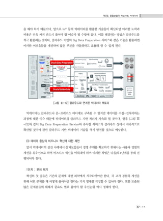 제3장. 융합산업의 핵심자원, 빅데이터
77
을 해야 하기 때문이다. 앞으로 IoT 등의 빅데이터를 활용한 기술들이 확산되면 이러한 노력과
비용은 더욱 커져 반드시 풀어야 할 이슈가 될 수밖에 없다. 이를 해결하는 방법은 클라우드를
적극 활용하는 것이다. 클라우드 기반의 Big Data Preparation 서비스와 같은 기술을 활용하면
이러한 어려움들을 개선하여 많은 부분을 자동화하고 효율화 할 수 있게 된다.
[그림 Ⅲ-12] 클라우드와 연계된 빅데이터 팩토리
빅데이터는 클라우드나 온-프레미스 어디에도 구축될 수 있지만 데이터를 수집-전처리하는
과정에 대한 이슈 때문에 빅데이터의 클라우드 기반 처리가 가속화 될 것이다. 향후 [그림 Ⅲ
-12]와 같이 Big Data Preparation Service와 유사한 서비스가 클라우드 상에서 지속적으로
확산될 것이며 관련 클라우드 기반 빅데이터 기술들 역시 발전할 것으로 예상된다.
(3) 데이터 중심의 비즈니스 혁신에 대한 제언
앞서 빅데이터의 선진 사례에서 살펴보았듯이 경쟁 우위를 확보하기 위해서는 사용자 경험의
개선을 최우선으로 하여 비즈니스 혁신을 이뤄내야 하며 이러한 작업은 다음의 4단계를 통해 진
행되어야 한다.
1단계 : 문제 제기
혁신의 첫 걸음은 기존의 문제에 대한 파악에서 시작되어야만 한다. 즉 고객 경험의 개선을
위해 어떤 문제를 왜 어떻게 풀어야만 한다는 가치 명제를 작성할 수 있어야 한다. 또한 도출된
많은 문제점들에 대해서 중요도 별로 풀어야 할 우선순위 역시 정해야 한다.
 