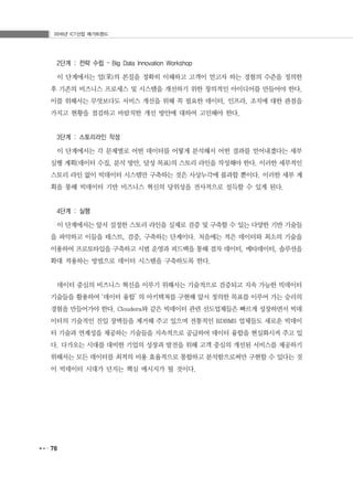 2016년 ICT산업 메가트렌드
78
2단계 : 전략 수립 – Big Data Innovation Workshop
이 단계에서는 업(業)의 본질을 정확히 이해하고 고객이 얻고자 하는 경험의 수준을 정의한
후 기존의 비즈니스 프로세스 및 시스템을 개선하기 위한 창의적인 아이디어를 만들어야 한다.
이를 위해서는 무엇보다도 서비스 개선을 위해 꼭 필요한 데이터, 인프라, 조직에 대한 관점을
가지고 현황을 점검하고 바람직한 개선 방안에 대하여 고민해야 한다.
3단계 : 스토리라인 작성
이 단계에서는 각 문제별로 어떤 데이터를 어떻게 분석해서 어떤 결과를 얻어내겠다는 세부
실행 계획(데이터 수집, 분석 방안, 달성 목표)의 스토리 라인을 작성해야 한다. 이러한 세부적인
스토리 라인 없이 빅데이터 시스템만 구축하는 것은 사상누각에 불과할 뿐이다. 이러한 세부 계
획을 통해 빅데이터 기반 비즈니스 혁신의 당위성을 전사적으로 설득할 수 있게 된다.
4단계 : 실행
이 단계에서는 앞서 설정한 스토리 라인을 실제로 검증 및 구축할 수 있는 다양한 기반 기술들
을 파악하고 이들을 테스트, 검증, 구축하는 단계이다. 처음에는 적은 데이터와 최소의 기술을
이용하여 프로토타입을 구축하고 시범 운영과 피드백을 통해 점차 데이터, 메타데이터, 솔루션을
확대 적용하는 방법으로 데이터 시스템을 구축하도록 한다.
데이터 중심의 비즈니스 혁신을 이루기 위해서는 기술적으로 검증되고 지속 가능한 빅데이터
기술들을 활용하여 ‘데이터 융합’ 의 아키텍쳐를 구현해 앞서 정의한 목표를 이루어 가는 승리의
경험을 만들어가야 한다. Cloudera와 같은 빅데이터 관련 선도업체들은 빠르게 성장하면서 빅데
이터의 기술적인 진입 장벽들을 제거해 주고 있으며 전통적인 RDBMS 업체들도 새로운 빅데이
터 기술과 연계성을 제공하는 기술들을 지속적으로 공급하여 데이터 융합을 현실화시켜 주고 있
다. 다가오는 시대를 대비한 기업의 성장과 발전을 위해 고객 중심의 개선된 서비스를 제공하기
위해서는 모든 데이터를 최적의 비용 효율적으로 통합하고 분석함으로써만 구현할 수 있다는 것
이 빅데이터 시대가 던지는 핵심 메시지가 될 것이다.
 