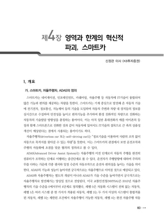 83
제4장 영역과 한계의 혁신적
파괴, 스마트카
신정관 이사 (KB투자증권)
1. 개요
가. 스마트카, 자율주행차, ADAS의 정의
스마트카는 네비게이션, 인포테인먼트, 카쉐어링, 자율주행 등 자동차에 IT기술이 융합되어
많은 기능과 편의를 제공하는 차량을 뜻한다. 스마트카는 기계 중심으로 발전해 온 자동차 기술
에 전기전자, 정보통신, 지능제어 등의 기술을 도입하여 자동차 주변과 차량 내 장치들의 정보를
실시간으로 수집하여 안전성을 높이고 편의기능을 추가하며 환경 친화적인 차량으로 진화하는
자동차의 기술발달 방향성을 총칭하는 용어이다. 이는 마치 일반 휴대전화가 애플 아이폰의 등
장과 함께 스마트폰으로 진화한 것과 같이 자동차에 있어서도 IT기술의 접목으로 큰 폭의 상품성
개선이 예상된다는 점에서 사용되는 용어이기도 하다.
자율주행차(driverless car 또는 self-driving car)는 “정보기술을 이용하여 사람의 조작 없이
자동으로 목적지를 찾아갈 수 있는 차량”을 뜻한다. 이는 스마트카의 관점에서 보면 운전조작과
주행의 자동화에 초점을 맞춘 협의의 정의라고 볼 수 있다.
ADAS(Advanced Driver Assist System)는 자율주행의 이전 단계로서 자동차 주행을 완전히
컴퓨터가 조작하는 단계로 이행하는 중간단계로 볼 수 있다. 운전자가 주행방향에 대하여 주의의
무를 다하는 가운데 각종 센서와 일정 수준의 자동조작으로 운전자 편의성을 높이는 기술을 의미
한다. ADAS의 기능과 성능이 높아지면 궁극적으로는 자율주행으로 이어질 것으로 예상되고 있다.
ADAS와 자율주행차는 별도의 개념이 아니라 ADAS가 기술 수준을 높여가면서 궁극적으로는
자율주행차로 발전해가는 양상일 것으로 전망된다. 미국 교통안전청(NHTSA)은 2013년 자율주
행차의 기술 수준을 0에서부터 4단계로 정의했다. 레벨 0은 자동화 시스템이 전혀 없는 자동차,
레벨 1은 여러 시스템 중 한 가지가 적용된 자동차, 레벨 2는 두 가지 이상의 시스템이 통합적용
된 자동차, 레벨 3는 제한된 조건에서 자율주행이 가능한 자동차, 레벨 4는 완전 자율주행 자동
 