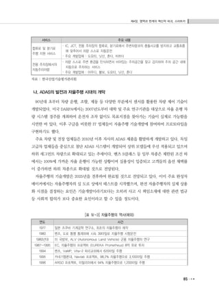 제4장. 영역과 한계의 혁신적 파괴, 스마트카
85
연도 사건
1977 일본 츠쿠바 기계공학 연구소, 최초의 자율주행차 제작
1980 벤츠, 도로 통행 통제하에 시속 39마일로 자율주행 시험운전
1980년대 미 국방부, ALV (Autonomous Land Vehicle) 군용 자율주행차 연구
1987~1995 EC, 자율주행차 프로젝트 (EUREKA Prometheus) 8억 유로 투자
1994 벤츠, VaMP, Vita-2 파리교외에서 620마일 주행
1995 카네기멜론대, Navlab 프로젝트, 98.2% 자율주행으로 3,100마일 주행
1996 ARGO 프로젝트, 이탈리아에서 94% 자율주행으로 1,200마일 주행
서비스 주요 내용
합류로 및 분기로
주행 지원 서비스
· IC, JCT, 전용 주차장의 합류로, 분기로에서 주변차량과의 충돌사고를 방지하고 교통흐름
에 맞추어서 차량 스스로 자동운전
· 주요 개발업체 : 도요타, 닛산, 혼다, 마쯔다
전용 주차장에서의
자동주차차량
· 차량 스스로 주변 환경을 인식하면서 비어있는 주차공간을 찾고 검지하여 주차 공간 내에
자동으로 주차하는 서비스
· 주요 개발업체 : 아우디, 볼보, 도요타, 닛산, 혼다
자료 : 한국산업기술평가관리원
나. ADAS의 발전과 자율주행 시대의 개막
90년대 초부터 차량 운행, 조향, 제동 등 다양한 부분에서 센서를 활용한 차량 제어 기술이
개발되었다. 미국 DARPA에서는 2007년도부터 대학 및 주요 연구기관을 대상으로 자율 운행 차
량 시스템 경주를 개최하여 운전자 조작 없이도 목표지점을 찾아가는 기술이 실제로 가능함을
시연한 바 있다. 이후 구글을 비롯한 IT 업체들이 자율주행 기술개발에 참여하여 프로토타입을
구현하기도 했다.
주요 차량 및 전장 업체들은 2010년 이후 자사의 ADAS 제품을 활발하게 개발하고 있다. 독일
고급차 업체들을 중심으로 첨단 ADAS 시스템이 개발되어 상위 모델들에 우선 적용되고 있으며
하위 세그먼트 차량으로 확대되고 있는 추세이다. 벤츠 S클래스 등 일부 차종은 제한된 조건 하
에서는 100%에 가까운 자율 운행이 가능한 상황이며 실용성이 입증되고 고객들의 옵션 채택률
이 증가하면 하위 차종으로 확대될 것으로 전망된다.
자율주행의 기술개발은 2025년을 전후하여 완료될 것으로 전망되고 있다. 이미 주요 완성차
메이커에서는 자율주행차의 실 도로 상에서 테스트를 시작했으며, 완전 자율주행차의 실제 상용
화 시점을 결정하는 요인은 기술개발이라기보다는 오히려 사고 시 책임소재에 대한 관련 법규
등 사회적 합의가 보다 중요한 요인이라고 할 수 있을 정도이다.
[표 Ⅳ-3] 자율주행의 역사(해외)
 
