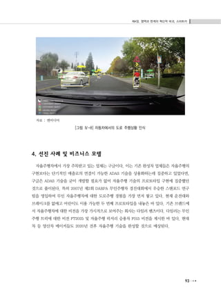 제4장. 영역과 한계의 혁신적 파괴, 스마트카
93
자료 : 엔비디아
[그림 Ⅳ-8] 자동차에서의 도로 주행상황 인식
4. 선진 사례 및 비즈니스 모델
자율주행차에서 가장 주목받고 있는 업체는 구글이다. 이는 기존 완성차 업체들은 자율주행의
구현보다는 단기적인 매출로의 연결이 가능한 ADAS 기술을 상용화하는데 집중하고 있었다면,
구글은 ADAS 기술을 굳이 개발할 필요가 없어 자율주행 기술의 프로토타입 구현에 집중했던
것으로 풀이된다. 특히 2007년 제2회 DARPA 무인주행차 경진대회에서 우승한 스탠포드 연구
팀을 영입하여 무인 자율주행차에 대한 도로주행 경험을 가장 먼저 쌓고 있다. 현재 운전대와
브레이크를 없애고 어린이도 이용 가능한 두 번째 프로토타입을 내놓은 바 있다. 기존 브랜드에
서 자율주행차에 대한 비전을 가장 가시적으로 보여주는 회사는 다임러 벤츠이다. 다임러는 무인
주행 트럭에 대한 비전 FT2025 및 자율주행 럭셔리 승용차 F015 비전을 제시한 바 있다. 현대
차 등 양산차 메이커들도 2020년 전후 자율주행 기술을 완성할 것으로 예상된다.
 