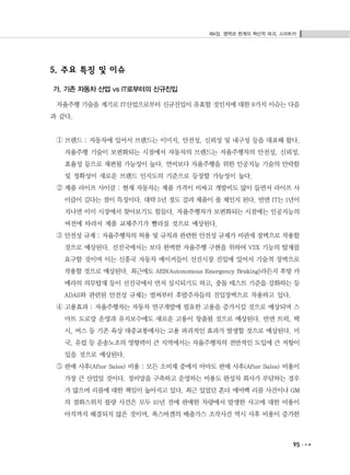 제4장. 영역과 한계의 혁신적 파괴, 스마트카
95
5. 주요 특징 및 이슈
가. 기존 자동차 산업 vs IT로부터의 신규진입
자율주행 기술을 계기로 IT산업으로부터 신규진입이 유효할 것인지에 대한 9가지 이슈는 다음
과 같다.
① 브랜드 : 자동차에 있어서 브랜드는 이미지, 안전성, 신뢰성 및 내구성 등을 대표해 왔다.
자율주행 기술이 보편화되는 시점에서 자동차의 브랜드는 자율주행차의 안전성, 신뢰성,
효율성 등으로 재편될 가능성이 높다. 연비보다 자율주행을 위한 인공지능 기술의 안락함
및 정확성이 새로운 브랜드 인지도의 기준으로 등장할 가능성이 높다.
② 제품 라이프 사이클 : 현재 자동차는 제품 가격이 비싸고 개발비도 많이 들면서 라이프 사
이클이 길다는 점이 특징이다. 대략 5년 정도 걸려 제품이 풀 체인지 된다. 반면 IT는 1년이
지나면 이미 시장에서 찾아보기도 힘들다. 자율주행차가 보편화되는 시점에는 인공지능의
버전에 따라서 제품 교체주기가 빨라질 것으로 예상된다.
③ 안전성 규제 : 자율주행차의 허용 및 규칙과 관련한 안전성 규제가 비관세 장벽으로 작용할
것으로 예상된다. 선진국에서는 보다 완벽한 자율주행 구현을 위하여 V2X 기능의 탑재를
요구할 것이며 이는 신흥국 자동차 메이커들이 선진시장 진입에 있어서 기술적 장벽으로
작용할 것으로 예상된다. 최근에도 AEB(Autonomous Emergency Braking)라든지 후방 카
메라의 의무탑재 등이 선진국에서 먼저 실시되기도 하고, 충돌 테스트 기준을 강화하는 등
ADAS와 관련된 안전성 규제는 벌써부터 후발주자들의 진입장벽으로 작용하고 있다.
④ 고용효과 : 자율주행차는 자동차 연구개발에 필요한 고용을 증가시킬 것으로 예상되며 스
마트 도로망 운영과 유지보수에도 새로운 고용이 창출될 것으로 예상된다. 반면 트럭, 택
시, 버스 등 기존 육상 대중교통에서는 고용 파괴적인 효과가 발생할 것으로 예상된다. 미
국, 유럽 등 운송노조의 영향력이 큰 지역에서는 자율주행차의 전반적인 도입에 큰 저항이
있을 것으로 예상된다.
⑤ 판매 사후(After Sales) 비용 : 모든 소비재 중에서 아마도 판매 사후(After Sales) 비용이
가장 큰 산업일 것이다. 정비망을 구축하고 운영하는 비용도 완성차 회사가 부담하는 경우
가 많으며 리콜에 대한 책임이 높아지고 있다. 최근 있었던 혼다 에어백 리콜 사건이나 GM
의 점화스위치 불량 사건은 모두 10년 전에 판매한 차량에서 발생한 사고에 대한 비용이
아직까지 해결되지 않은 것이며, 폭스바겐의 배출가스 조작사건 역시 사후 비용이 증가한
 