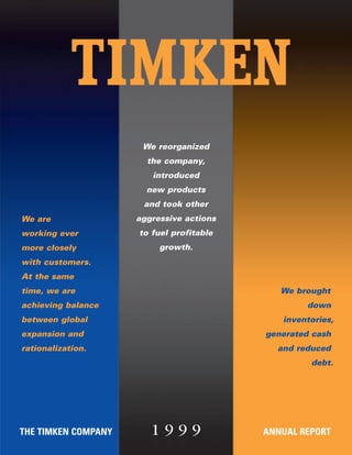 We reorganized
                       the company,
                        introduced
                       new products
                      and took other
                     aggressive actions
We are
                     to fuel profitable
working ever
                          growth.
more closely
with customers.
At the same
                                             We brought
time, we are
                                                  down
achieving balance
                                             inventories,
between global
                                          generated cash
expansion and
                                            and reduced
rationalization.
                                                   debt.




                        1999
THE TIMKEN COMPANY                        ANNUAL REPORT
 