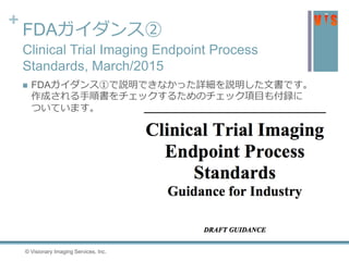 +
FDAガイダンス②
Clinical Trial Imaging Endpoint Process
Standards, March/2015
 FDAガイダンス①で説明できなかった詳細を説明した文書です。
作成される手順書をチェックするためのチェック項目も付録に
ついています。
34 © Visionary Imaging Services, Inc.
 