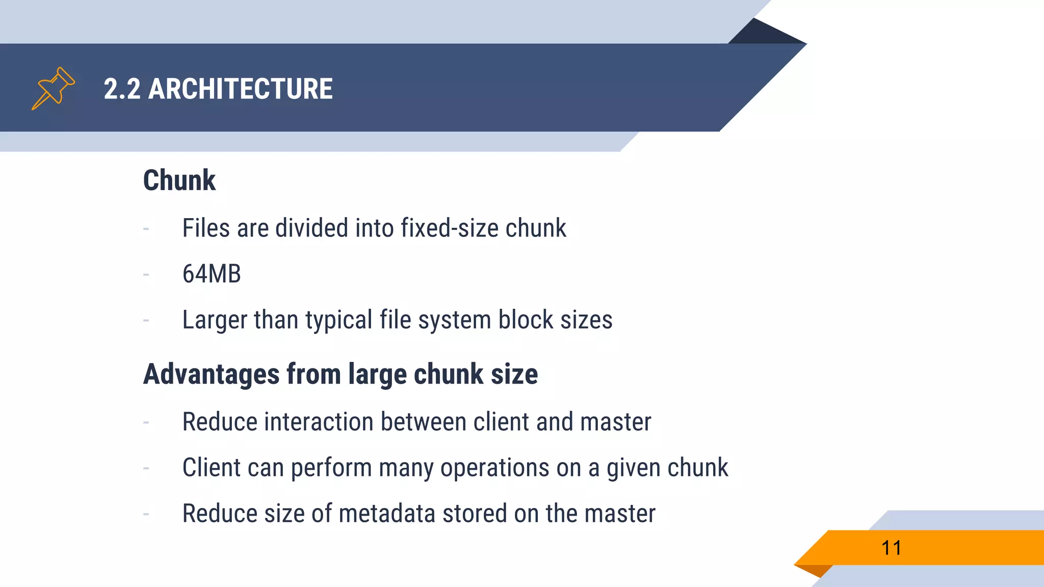 2.2 ARCHITECTURE
11
Chunk
- Files are divided into fixed-size chunk
- 64MB
- Larger than typical file system block sizes
Advantages from large chunk size
- Reduce interaction between client and master
- Client can perform many operations on a given chunk
- Reduce size of metadata stored on the master
 