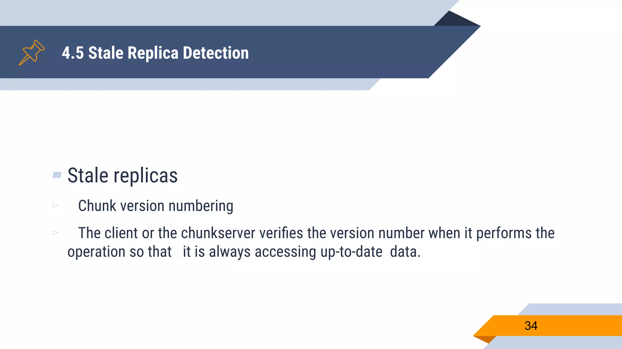 4.5 Stale Replica Detection
▰ Stale replicas
▻ Chunk version numbering
▻ The client or the chunkserver veriﬁes the version number when it performs the
operation so that it is always accessing up-to-date data.
34
 