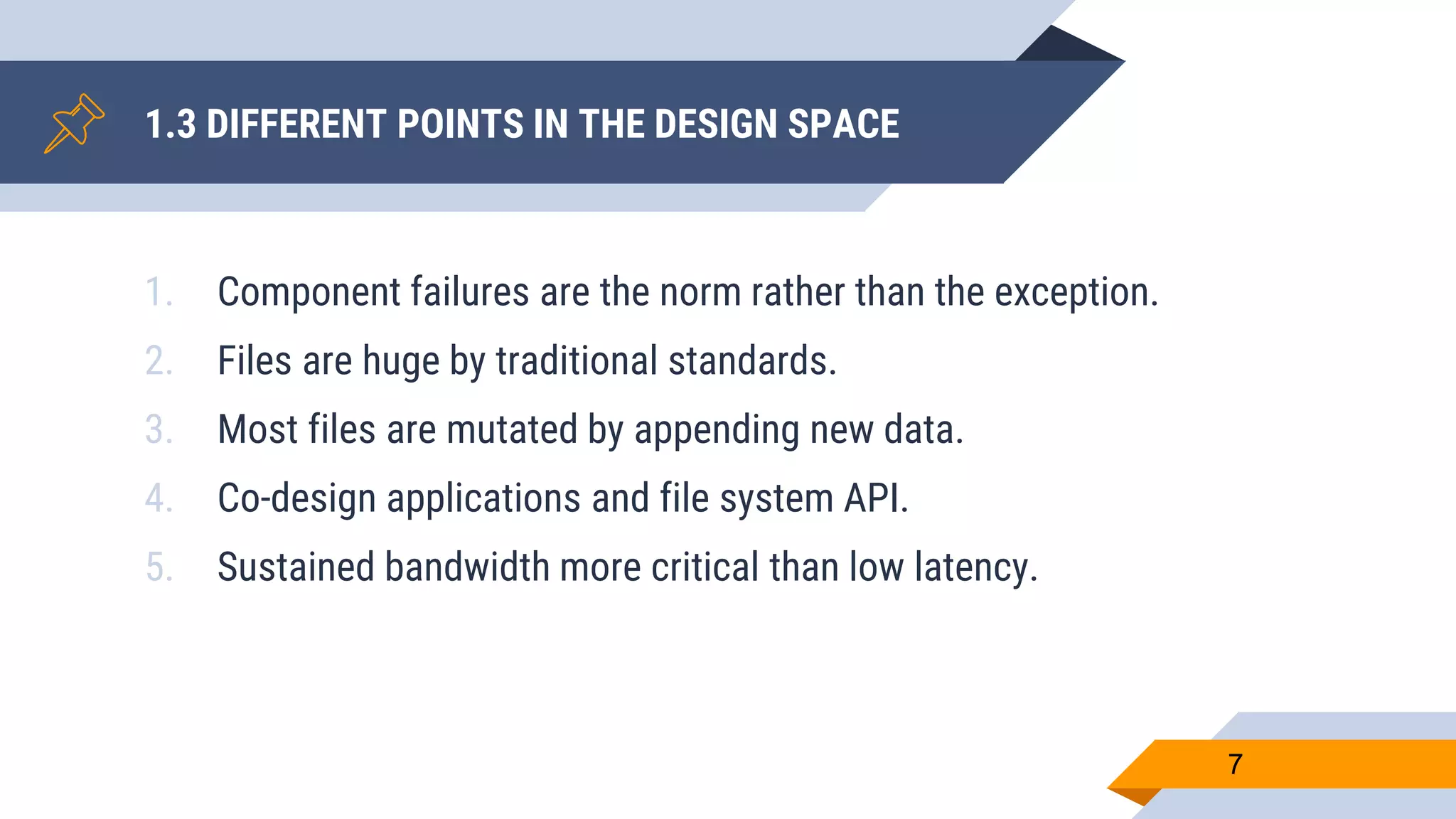 1. Component failures are the norm rather than the exception.
2. Files are huge by traditional standards.
3. Most files are mutated by appending new data.
4. Co-design applications and file system API.
5. Sustained bandwidth more critical than low latency.
1.3 DIFFERENT POINTS IN THE DESIGN SPACE
7
 