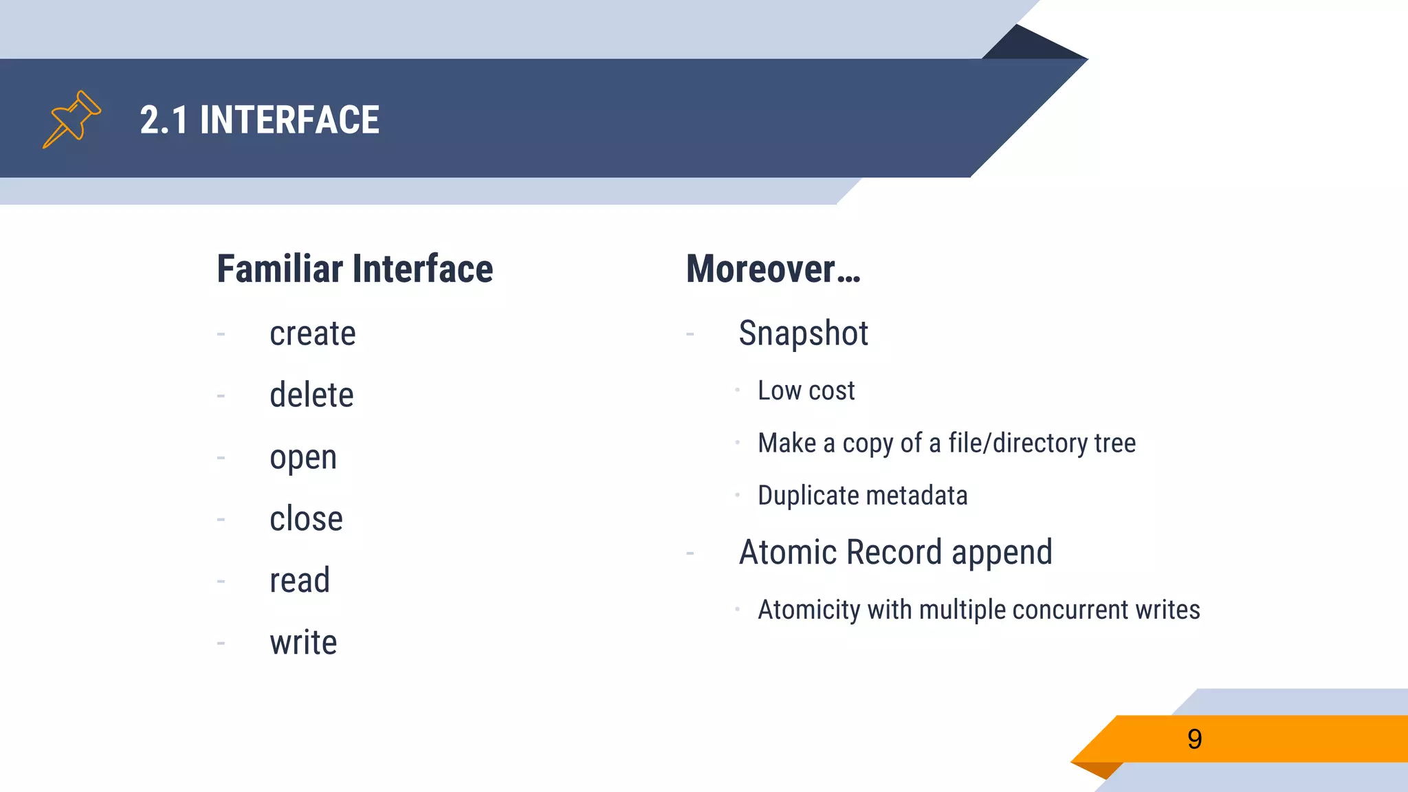 Familiar Interface
- create
- delete
- open
- close
- read
- write
2.1 INTERFACE
9
Moreover…
- Snapshot
ㆍ Low cost
ㆍ Make a copy of a file/directory tree
ㆍ Duplicate metadata
- Atomic Record append
ㆍ Atomicity with multiple concurrent writes
 