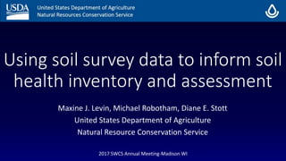 Using soil survey data to inform soil
health inventory and assessment
Maxine J. Levin, Michael Robotham, Diane E. Stott
United States Department of Agriculture
Natural Resource Conservation Service
2017 SWCS Annual Meeting-Madison WI
 