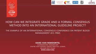 HOW CAN WE INTEGRATE GRADE AND A FORMAL CONSENSUS
METHOD INTO AN INTERNATIONAL GUIDELINE PROJECT?
THE EXAMPLE OF AN INTERNATIONAL CONSENSUS CONFERENCE ON PATIENT BLOOD
MANAGEMENT (ICC-PBM)
HANS VAN REMOORTEL
COORDINATING RESEARCHER
CENTRE FOR EVIDENCE-BASED PRACTICE (CEBAP)
BELGIAN RED CROSS
WWW.CEBAP.ORG
 