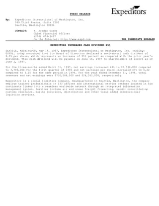 PRESS RELEASE

By:   Expeditors International of Washington, Inc.
      999 Third Avenue, Suite 2500
      Seattle, Washington 98104

      CONTACT:   R. Jordan Gates
                 Chief Financial Officer
                 (206) 674-3427
                 On the Internet: http://www.expd.com                    FOR IMMEDIATE RELEASE

                            EXPEDITORS INCREASES CASH DIVIDEND 25%

SEATTLE, WASHINGTON, May 14, 1997, Expeditors International of Washington, Inc. (NASDAQ:
EXPD), today announced that its Board of Directors declared a semi-annual cash dividend of
$.05 per share, which represents an increase of 25% percent as compared with the prior year’s
dividend. This cash dividend will be payable on June 16, 1997 to shareholders of record as of
June 2, 1997.

For the three-months ended March 31, 1997, net earnings increased 48% to $5,598,000 compared
to 3,789,000 for the first quarter of 1996 and net earnings per share increased 47% to $.22
compared to $.15 for the same period in 1996. For the year ended December 31, 1996, total
revenues and net earnings were $730,088,000 and $24,263,000, respectively.

Expeditors is a global logistics company. Headquartered in Seattle, Washington, the company
employs trained professionals in 133 offices and international service centers located in six
continents linked into a seamless worldwide network through an integrated information
management system. Services include air and ocean freight forwarding, vendor consolidation
                                                                                         ,
customs clearance, marine insurance, distribution and other value added international
logistics services.
 