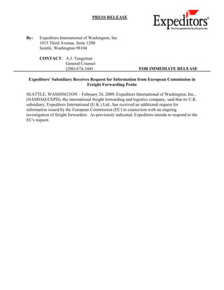 PRESS RELEASE



By:    Expeditors International of Washington, Inc.
       1015 Third Avenue, Suite 1200
       Seattle, Washington 98104

       CONTACT: A.J. Tangeman
                General Counsel
                (206) 674-3441                                  FOR IMMEDIATE RELEASE

 Expeditors’ Subsidiary Receives Request for Information from European Commission in
                               Freight Forwarding Probe

SEATTLE, WASHINGTON – February 24, 2009, Expeditors International of Washington, Inc.,
(NASDAQ:EXPD), the international freight forwarding and logistics company, said that its U.K.
subsidiary, Expeditors International (U.K.) Ltd., has received an additional request for
information issued by the European Commission (EC) in connection with an ongoing
investigation of freight forwarders. As previously indicated, Expeditors intends to respond to the
EC's request.
 