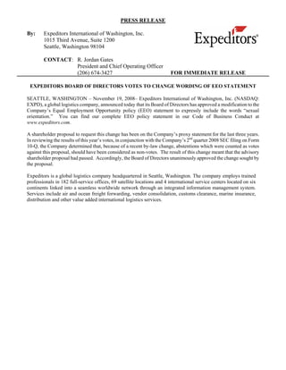 PRESS RELEASE

By:     Expeditors International of Washington, Inc.
        1015 Third Avenue, Suite 1200
        Seattle, Washington 98104

        CONTACT: R. Jordan Gates
                 President and Chief Operating Officer
                 (206) 674-3427                                         FOR IMMEDIATE RELEASE

 EXPEDITORS BOARD OF DIRECTORS VOTES TO CHANGE WORDING OF EEO STATEMENT

SEATTLE, WASHINGTON – November 19, 2008– Expeditors International of Washington, Inc. (NASDAQ:
EXPD), a global logistics company, announced today that its Board of Directors has approved a modification to the
Company’s Equal Employment Opportunity policy (EEO) statement to expressly include the words “sexual
orientation.” You can find our complete EEO policy statement in our Code of Business Conduct at
www.expeditors.com.

A shareholder proposal to request this change has been on the Company’s proxy statement for the last three years.
In reviewing the results of this year’s votes, in conjunction with the Company’s 2nd quarter 2008 SEC filing on Form
10-Q, the Company determined that, because of a recent by-law change, abstentions which were counted as votes
against this proposal, should have been considered as non-votes. The result of this change meant that the advisory
shareholder proposal had passed. Accordingly, the Board of Directors unanimously approved the change sought by
the proposal.

Expeditors is a global logistics company headquartered in Seattle, Washington. The company employs trained
professionals in 182 full-service offices, 69 satellite locations and 4 international service centers located on six
continents linked into a seamless worldwide network through an integrated information management system.
Services include air and ocean freight forwarding, vendor consolidation, customs clearance, marine insurance,
distribution and other value added international logistics services.
 