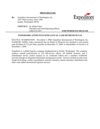 PRESS RELEASE

By:    Expeditors International of Washington, Inc.
       1015 Third Avenue, Suite 1200
       Seattle, Washington 98104

       CONTACT: R. Jordan Gates
                President and Chief Operating Officer
                (206) 674-3427                                 FOR IMMEDIATE RELEASE

        EXPEDITORS ANNOUNCES SEMI-ANNUAL CASH DIVIDEND OF $.16

SEATTLE, WASHINGTON – November 5, 2008, Expeditors International of Washington, Inc.
(NASDAQ: EXPD), today announced that its Board of Directors has declared a semi-annual
cash dividend of $.16 per share, payable on December 15, 2008, to shareholders of record as of
December 1, 2008.

Expeditors is a global logistics company headquartered in Seattle, Washington. The company
employs trained professionals in 182 full-service offices, 69 satellite locations and 4
international service centers located on six continents linked into a seamless worldwide
network through an integrated information management system. Services include air and ocean
freight forwarding, vendor consolidation, customs clearance, marine insurance, distribution and
other value added international logistics services.
 