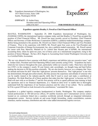 PRESS RELEASE

 By:        Expeditors International of Washington, Inc.
            1015 Third Avenue, Suite 1200
            Seattle, Washington 98104

            CONTACT: R. Jordan Gates
                     President and Chief Operating Officer
                     (206) 674-3427                                                               FOR IMMEDIATE RELEASE

                            Expeditors appoints Bradley S. Powell as Chief Financial Officer

SEATTLE, WASHINGTON – September 29, 2008 Expeditors International of Washington, Inc.
(NASDAQ: EXPD), the international logistics company today said that Bradley S. Powell has accepted the
position of Chief Financial Officer. Mr. Powell has most recently served as President, Chief Financial
Officer and Secretary of Eden BioScience Corporation (EDEN), a publicly-traded biotechnology company.
Before being promoted to this position, Mr. Powell was Eden’s Chief Financial Officer and Vice President
of Finance. Prior to his experience with EDEN, Mr. Powell spent four years as the Vice-President and
Corporate Controller of Omega Environmental, Inc, also a publicly-traded corporation. Mr. Powell started
his career with Peat, Marwick, Mitchell & Co. (which later became part of KPMG, the international
accounting firm), where he spent ten years, two of those years on a international assignment, rising to the
position of Senior Manager. He has a B.S. Degree in Accounting from Central Washington University and
is a Certified Public Accountant.

“We are very pleased to have someone with Brad’s experience and abilities join our executive team,” said
R. Jordan Gates, President and Chief Operating Officer (and currently acting CFO). “Expeditors has had a
relatively low turnover throughout the years, particularly within our executive ranks. There have only been
two CFO’s in the company’s nearly 30 year history and, accordingly, we thought long and hard before
making the decision to fill this position externally. We are also known, however, as a company that ‘hires
for attitude and trains for skill’ when that ‘right person’ presents themselves. That ‘right person’ is one who
has demonstrated, through past achievements, that they possess the experience and attitude of someone who
can be readily trained in the industry-specific skills they’ll need to excel and make a contribution at
Expeditors. We think Brad has all of those qualities that make him that ‘right person’ to become our CFO.
Brad will start with us on October 1st and his first priority will be to spend sufficient time training in both
our operations and in our financial departments, at a ‘hands-on desk level’ to enable him to thoroughly
understand both the importance of our business practices and the value of our culture. We’re confident
he’ll be a great CFO and we look forward to his contributions,” concluded Mr. Gates.

Expeditors is a global logistics company headquartered in Seattle, Washington. The company employs
trained professionals in 180 full-service offices, 69 satellite locations and 4 international service centers
located on six continents linked into a seamless worldwide network through an integrated information
management system. Services include air and ocean freight forwarding, vendor consolidation, customs
clearance, marine insurance, distribution and other value added international logistics services.




 Forward-Looking Statements
 This document contains a forward-looking statement which is based on certain assumptions and expectations of future events that are subject to risks and
 uncertainties. Actual future results and trends may differ materially from historical results or those projected in the forward looking statement depending on a
 variety of factors including but not limited to changes in customer demand for Expeditors’ services caused by a general economic slow-down, inventory
 build-up, decreased consumer confidence, volatility in equity markets, or the unpredictable acts of competitors.
 
