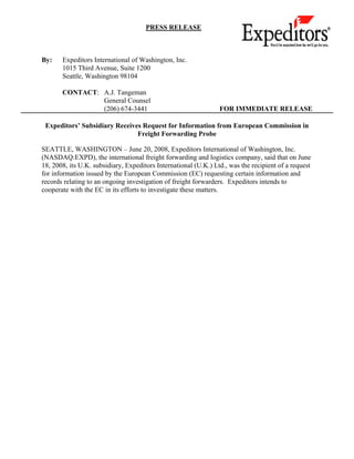 PRESS RELEASE



By:    Expeditors International of Washington, Inc.
       1015 Third Avenue, Suite 1200
       Seattle, Washington 98104

       CONTACT: A.J. Tangeman
                General Counsel
                (206) 674-3441                                   FOR IMMEDIATE RELEASE

 Expeditors’ Subsidiary Receives Request for Information from European Commission in
                               Freight Forwarding Probe

SEATTLE, WASHINGTON – June 20, 2008, Expeditors International of Washington, Inc.
(NASDAQ:EXPD), the international freight forwarding and logistics company, said that on June
18, 2008, its U.K. subsidiary, Expeditors International (U.K.) Ltd., was the recipient of a request
for information issued by the European Commission (EC) requesting certain information and
records relating to an ongoing investigation of freight forwarders. Expeditors intends to
cooperate with the EC in its efforts to investigate these matters.
 