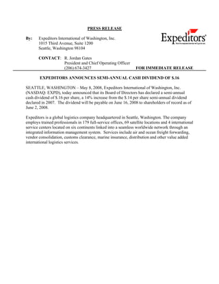 PRESS RELEASE

By:    Expeditors International of Washington, Inc.
       1015 Third Avenue, Suite 1200
       Seattle, Washington 98104

       CONTACT: R. Jordan Gates
                President and Chief Operating Officer
                (206) 674-3427                                    FOR IMMEDIATE RELEASE

        EXPEDITORS ANNOUNCES SEMI-ANNUAL CASH DIVIDEND OF $.16

SEATTLE, WASHINGTON – May 8, 2008, Expeditors International of Washington, Inc.
(NASDAQ: EXPD), today announced that its Board of Directors has declared a semi-annual
cash dividend of $.16 per share, a 14% increase from the $.14 per share semi-annual dividend
declared in 2007. The dividend will be payable on June 16, 2008 to shareholders of record as of
June 2, 2008.

Expeditors is a global logistics company headquartered in Seattle, Washington. The company
employs trained professionals in 179 full-service offices, 69 satellite locations and 4 international
service centers located on six continents linked into a seamless worldwide network through an
integrated information management system. Services include air and ocean freight forwarding,
vendor consolidation, customs clearance, marine insurance, distribution and other value added
international logistics services.
 