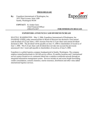 PRESS RELEASE

By:    Expeditors International of Washington, Inc.
       1015 Third Avenue, Suite 1200
       Seattle, Washington 98104

       CONTACT: R. Jordan Gates
                Chief Financial Officer
                (206) 674-3427                                    FOR IMMEDIATE RELEASE

               EXPEDITORS ANNOUNCES CASH DIVIDEND INCREASE

SEATTLE, WASHINGTON – May 3, 2006, Expeditors International of Washington, Inc.
(NASDAQ: EXPD), today announced that its Board of Directors has declared a semi-annual
cash dividend of $.22 per share, a 46% increase from the $.15 per share semi-annual dividend
declared in 2005. The dividend will be payable on June 15, 2006 to shareholders of record as of
June 1, 2006. This $.22 per share cash dividend does not take into account the previously
announced 2-for-1 stock split payable to shareholders of record as of June 9, 2006.

Expeditors is a global logistics company headquartered in Seattle, Washington. The company
employs trained professionals in 166 full-service offices, 56 satellite locations and 5 international
service centers located on six continents linked into a seamless worldwide network through an
integrated information management system. Services include air and ocean freight forwarding,
vendor consolidation, customs clearance, marine insurance, distribution and other value added
international logistics services.
 