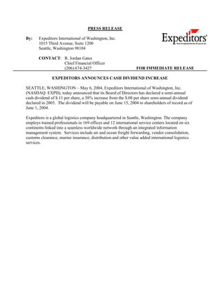 PRESS RELEASE

By:    Expeditors International of Washington, Inc.
       1015 Third Avenue, Suite 1200
       Seattle, Washington 98104

       CONTACT: R. Jordan Gates
                Chief Financial Officer
                (206) 674-3427                                  FOR IMMEDIATE RELEASE

               EXPEDITORS ANNOUNCES CASH DIVIDEND INCREASE

SEATTLE, WASHINGTON – May 6, 2004, Expeditors International of Washington, Inc.
(NASDAQ: EXPD), today announced that its Board of Directors has declared a semi-annual
cash dividend of $.11 per share, a 38% increase from the $.08 per share semi-annual dividend
declared in 2003. The dividend will be payable on June 15, 2004 to shareholders of record as of
June 1, 2004.

Expeditors is a global logistics company headquartered in Seattle, Washington. The company
employs trained professionals in 169 offices and 12 international service centers located on six
continents linked into a seamless worldwide network through an integrated information
management system. Services include air and ocean freight forwarding, vendor consolidation,
customs clearance, marine insurance, distribution and other value added international logistics
services.
 