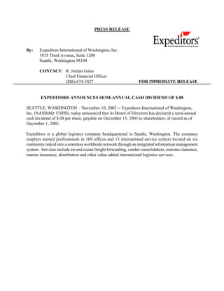 PRESS RELEASE



By:    Expeditors International of Washington, Inc.
       1015 Third Avenue, Suite 1200
       Seattle, Washington 98104

       CONTACT: R. Jordan Gates
                Chief Financial Officer
                (206) 674-3427                                  FOR IMMEDIATE RELEASE


        EXPEDITORS ANNOUNCES SEMI-ANNUAL CASH DIVIDEND OF $.08

SEATTLE, WASHINGTON – November 10, 2003 -- Expeditors International of Washington,
Inc. (NASDAQ: EXPD), today announced that its Board of Directors has declared a semi-annual
cash dividend of $.08 per share, payable on December 15, 2003 to shareholders of record as of
December 1, 2003.

Expeditors is a global logistics company headquartered in Seattle, Washington. The company
employs trained professionals in 169 offices and 13 international service centers located on six
continents linked into a seamless worldwide network through an integrated information management
system. Services include air and ocean freight forwarding, vendor consolidation, customs clearance,
marine insurance, distribution and other value added international logistics services.
 