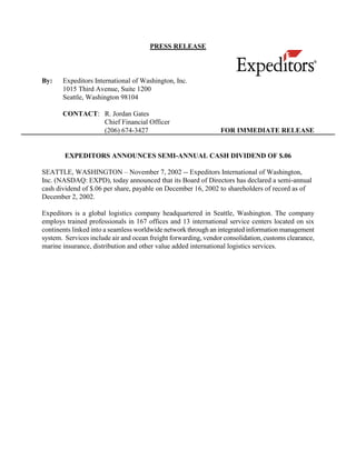 PRESS RELEASE



By:    Expeditors International of Washington, Inc.
       1015 Third Avenue, Suite 1200
       Seattle, Washington 98104

       CONTACT: R. Jordan Gates
                Chief Financial Officer
                (206) 674-3427                                  FOR IMMEDIATE RELEASE


        EXPEDITORS ANNOUNCES SEMI-ANNUAL CASH DIVIDEND OF $.06

SEATTLE, WASHINGTON – November 7, 2002 -- Expeditors International of Washington,
Inc. (NASDAQ: EXPD), today announced that its Board of Directors has declared a semi-annual
cash dividend of $.06 per share, payable on December 16, 2002 to shareholders of record as of
December 2, 2002.

Expeditors is a global logistics company headquartered in Seattle, Washington. The company
employs trained professionals in 167 offices and 13 international service centers located on six
continents linked into a seamless worldwide network through an integrated information management
system. Services include air and ocean freight forwarding, vendor consolidation, customs clearance,
marine insurance, distribution and other value added international logistics services.
 