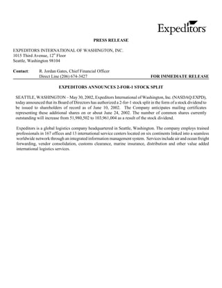PRESS RELEASE

EXPEDITORS INTERNATIONAL OF WASHINGTON, INC.
                      th
1015 Third Avenue, 12 Floor
Seattle, Washington 98104

Contact:       R. Jordan Gates, Chief Financial Officer
               Direct Line (206) 674-3427                                         FOR IMMEDIATE RELEASE

                           EXPEDITORS ANNOUNCES 2-FOR-1 STOCK SPLIT

 SEATTLE, WASHINGTON – May 30, 2002, Expeditors International of Washington, Inc. (NASDAQ:EXPD),
 today announced that its Board of Directors has authorized a 2-for-1 stock split in the form of a stock dividend to
 be issued to shareholders of record as of June 10, 2002. The Company anticipates mailing certificates
 representing these additional shares on or about June 24, 2002. The number of common shares currently
 outstanding will increase from 51,980,502 to 103,961,004 as a result of the stock dividend.

 Expeditors is a global logistics company headquartered in Seattle, Washington. The company employs trained
 professionals in 167 offices and 13 international service centers located on six continents linked into a seamless
 worldwide network through an integrated information management system. Services include air and ocean freight
 forwarding, vendor consolidation, customs clearance, marine insurance, distribution and other value added
 international logistics services.
 
