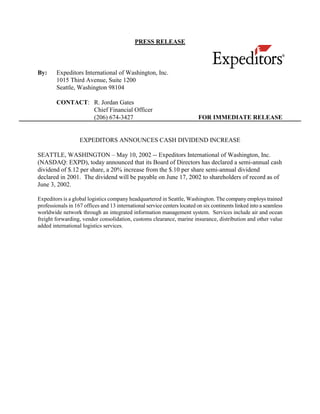 PRESS RELEASE



By:     Expeditors International of Washington, Inc.
        1015 Third Avenue, Suite 1200
        Seattle, Washington 98104

        CONTACT: R. Jordan Gates
                 Chief Financial Officer
                 (206) 674-3427                                           FOR IMMEDIATE RELEASE


                   EXPEDITORS ANNOUNCES CASH DIVIDEND INCREASE

SEATTLE, WASHINGTON – May 10, 2002 -- Expeditors International of Washington, Inc.
(NASDAQ: EXPD), today announced that its Board of Directors has declared a semi-annual cash
dividend of $.12 per share, a 20% increase from the $.10 per share semi-annual dividend
declared in 2001. The dividend will be payable on June 17, 2002 to shareholders of record as of
June 3, 2002.

Expeditors is a global logistics company headquartered in Seattle, Washington. The company employs trained
professionals in 167 offices and 13 international service centers located on six continents linked into a seamless
worldwide network through an integrated information management system. Services include air and ocean
freight forwarding, vendor consolidation, customs clearance, marine insurance, distribution and other value
added international logistics services.
 