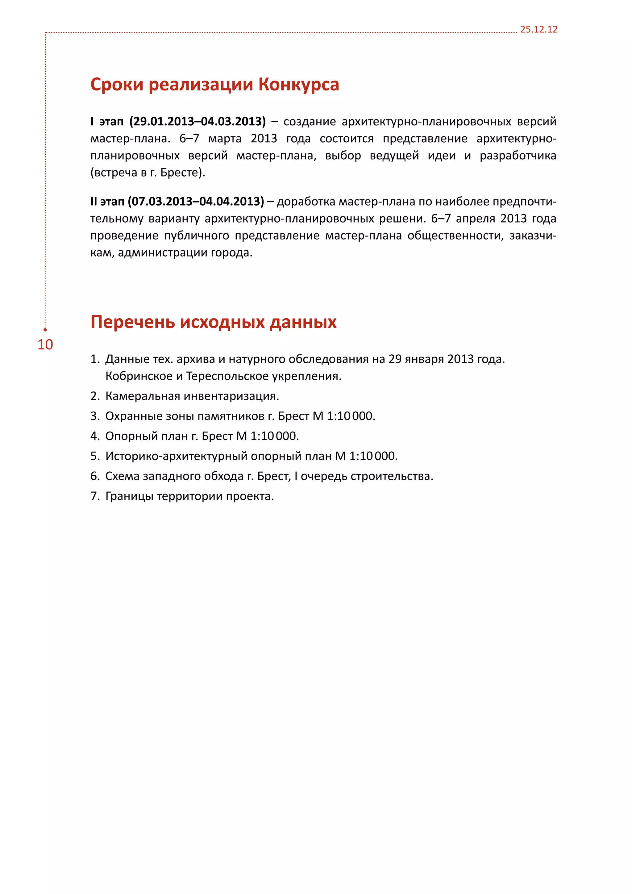 25.12.12




     Сроки реализации Конкурса
     I этап (29.01.2013–04.03.2013) – создание архитектурно-планировочных версий
     мастер-плана. 6–7 марта 2013 года состоится представление архитектурно-
     планировочных версий мастер-плана, выбор ведущей идеи и разработчика
     (встреча в г. Бресте).

     II этап (07.03.2013–04.04.2013) – доработка мастер-плана по наиболее предпочти-
     тельному варианту архитектурно-планировочных решени. 6–7 апреля 2013 года
     проведение публичного представление мастер-плана общественности, заказчи-
     кам, администрации города.




     Перечень исходных данных
10
     1.	 Данные тех. архива и натурного обследования на 29 января 2013 года.
         Кобринское и Тереспольское укрепления.
     2.	 Камеральная инвентаризация.
     3.	 Охранные зоны памятников г. Брест М 1:10 000.
     4.	 Опорный план г. Брест М 1:10 000.
     5.	 Историко-архитектурный опорный план М 1:10 000.
     6.	 Схема западного обхода г. Брест, I очередь строительства.
     7.	 Границы территории проекта.
 