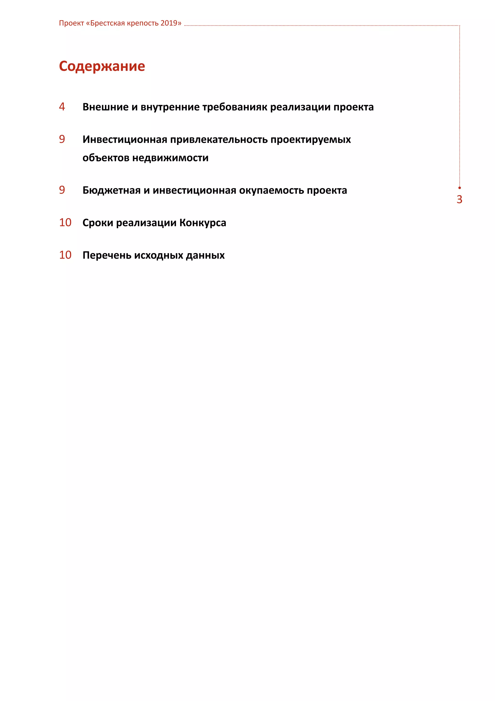 Проект «Брестская крепость 2019»




Содержание

4	    Внешние и внутренние требованияк реализации проекта

9	    Инвестиционная привлекательность проектируемых
      объектов недвижимости

9	    Бюджетная и инвестиционная окупаемость проекта
                                                            3
10	 Сроки реализации Конкурса

10	 Перечень исходных данных
 