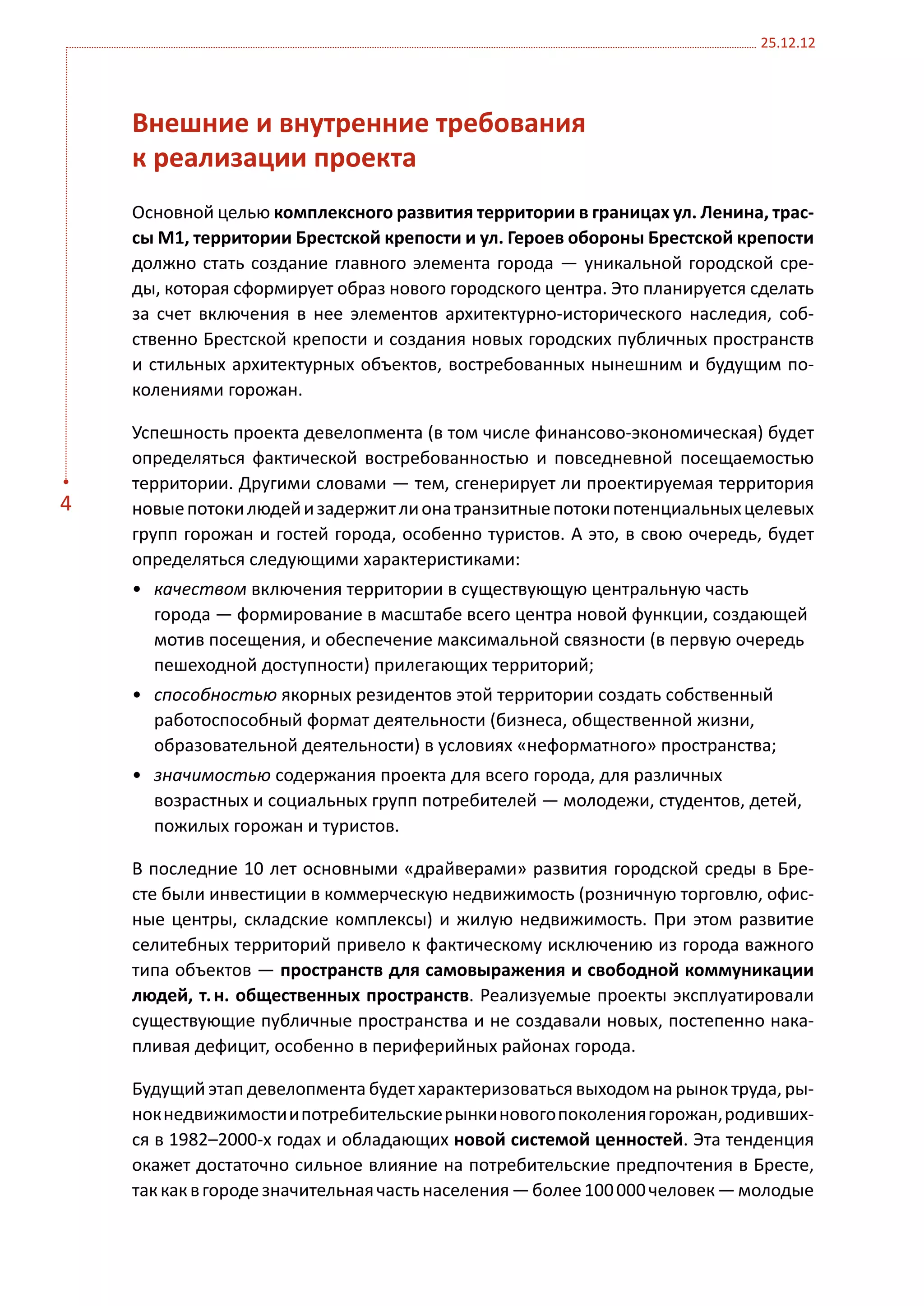 25.12.12




    Внешние и внутренние требования
    к реализации проекта
    Основной целью комплексного развития территории в границах ул. Ленина, трас-
    сы М1, территории Брестской крепости и ул. Героев обороны Брестской крепости
    должно стать создание главного элемента города — уникальной городской сре-
    ды, которая сформирует образ нового городского центра. Это планируется сделать
    за счет включения в нее элементов архитектурно-исторического наследия, соб-
    ственно Брестской крепости и создания новых городских публичных пространств
    и стильных архитектурных объектов, востребованных нынешним и будущим по-
    колениями горожан.

    Успешность проекта девелопмента (в том числе финансово-экономическая) будет
    определяться фактической востребованностью и повседневной посещаемостью
    территории. Другими словами — тем, сгенерирует ли проектируемая территория
4   новые потоки людей и задержит ли она транзитные потоки потенциальных целевых
    групп горожан и гостей города, особенно туристов. А это, в свою очередь, будет
    определяться следующими характеристиками:
    •	 качеством включения территории в существующую центральную часть
       города — формирование в масштабе всего центра новой функции, создающей
       мотив посещения, и обеспечение максимальной связности (в первую очередь
       пешеходной доступности) прилегающих территорий;
    •	 способностью якорных резидентов этой территории создать собственный
       работоспособный формат деятельности (бизнеса, общественной жизни,
       образовательной деятельности) в условиях «неформатного» пространства;
    •	 значимостью содержания проекта для всего города, для различных
       возрастных и социальных групп потребителей — молодежи, студентов, детей,
       пожилых горожан и туристов.

    В последние 10 лет основными «драйверами» развития городской среды в Бре-
    сте были инвестиции в коммерческую недвижимость (розничную торговлю, офис-
    ные центры, складские комплексы) и жилую недвижимость. При этом развитие
    селитебных территорий привело к фактическому исключению из города важного
    типа объектов — пространств для самовыражения и свободной коммуникации
    людей, т. н. общественных пространств. Реализуемые проекты эксплуатировали
    существующие публичные пространства и не создавали новых, постепенно нака-
    пливая дефицит, особенно в периферийных районах города.

    Будущий этап девелопмента будет характеризоваться выходом на рынок труда, ры-
    нок недвижимости и потребительские рынки нового поколения горожан, родивших-
    ся в 1982–2000-х годах и обладающих новой системой ценностей. Эта тенденция
    окажет достаточно сильное влияние на потребительские предпочтения в Бресте,
    так как в городе значительная часть населения — более 100 000 человек — молодые
 