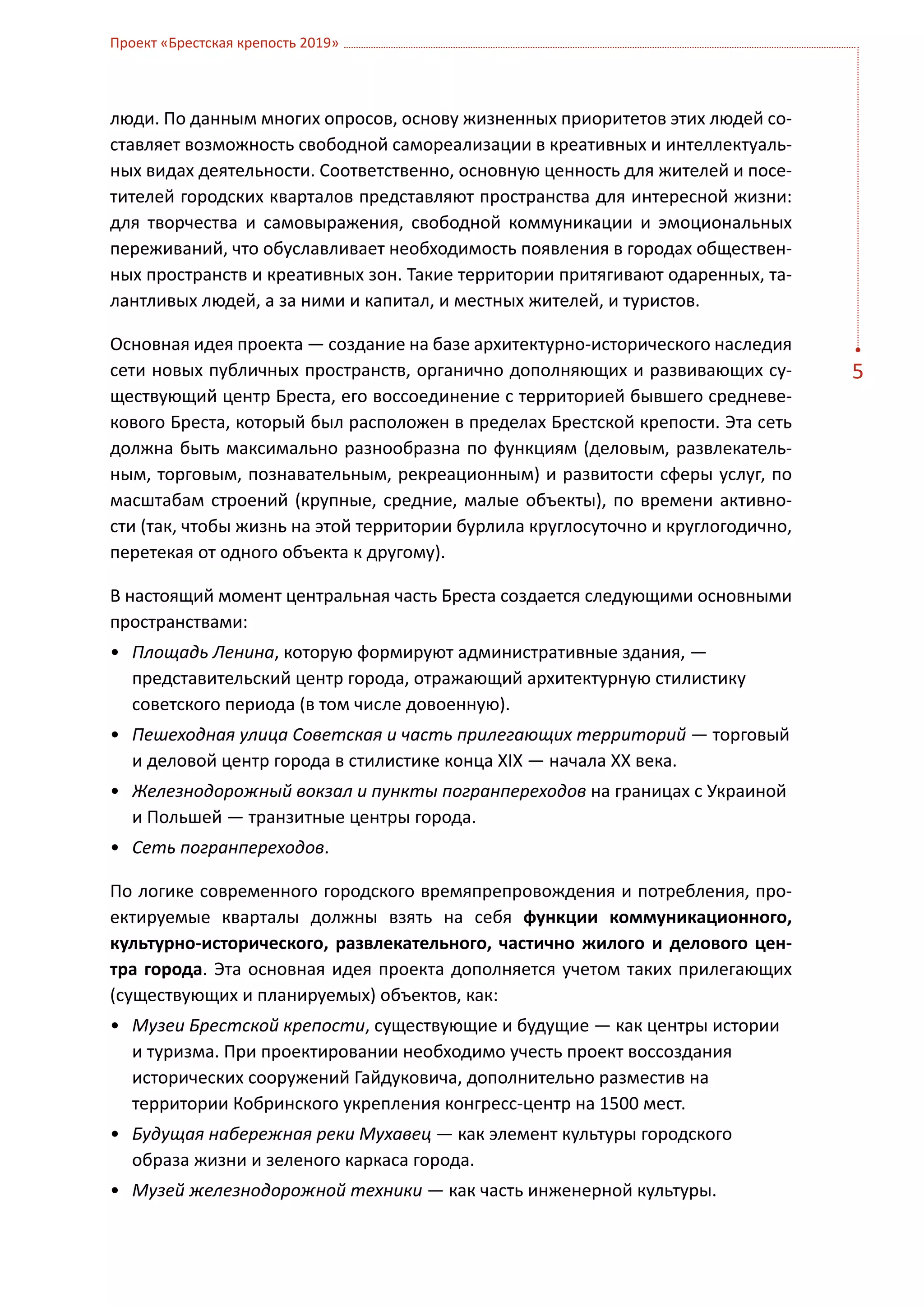 Проект «Брестская крепость 2019»



люди. По данным многих опросов, основу жизненных приоритетов этих людей со-
ставляет возможность свободной самореализации в креативных и интеллектуаль-
ных видах деятельности. Соответственно, основную ценность для жителей и посе-
тителей городских кварталов представляют пространства для интересной жизни:
для творчества и самовыражения, свободной коммуникации и эмоциональных
переживаний, что обуславливает необходимость появления в городах обществен-
ных пространств и креативных зон. Такие территории притягивают одаренных, та-
лантливых людей, а за ними и капитал, и местных жителей, и туристов.

Основная идея проекта — создание на базе архитектурно-исторического наследия
сети новых публичных пространств, органично дополняющих и развивающих су-         5
ществующий центр Бреста, его воссоединение с территорией бывшего средневе-
кового Бреста, который был расположен в пределах Брестской крепости. Эта сеть
должна быть максимально разнообразна по функциям (деловым, развлекатель-
ным, торговым, познавательным, рекреационным) и развитости сферы услуг, по
масштабам строений (крупные, средние, малые объекты), по времени активно-
сти (так, чтобы жизнь на этой территории бурлила круглосуточно и круглогодично,
перетекая от одного объекта к другому).

В настоящий момент центральная часть Бреста создается следующими основными
пространствами:
•	 Площадь Ленина, которую формируют административные здания, —
   представительский центр города, отражающий архитектурную стилистику
   советского периода (в том числе довоенную).
•	 Пешеходная улица Советская и часть прилегающих территорий — торговый
   и деловой центр города в стилистике конца XIX — начала ХХ века.
•	 Железнодорожный вокзал и пункты погранпереходов на границах с Украиной
   и Польшей — транзитные центры города.
•	 Сеть погранпереходов.

По логике современного городского времяпрепровождения и потребления, про-
ектируемые кварталы должны взять на себя функции коммуникационного,
культурно-исторического, развлекательного, частично жилого и делового цен-
тра города. Эта основная идея проекта дополняется учетом таких прилегающих
(существующих и планируемых) объектов, как:
•	 Музеи Брестской крепости, существующие и будущие — как центры истории
   и туризма. При проектировании необходимо учесть проект воссоздания
   исторических сооружений Гайдуковича, дополнительно разместив на
   территории Кобринского укрепления конгресс-центр на 1500 мест.
•	 Будущая набережная реки Мухавец — как элемент культуры городского
   образа жизни и зеленого каркаса города.
•	 Музей железнодорожной техники — как часть инженерной культуры.
 